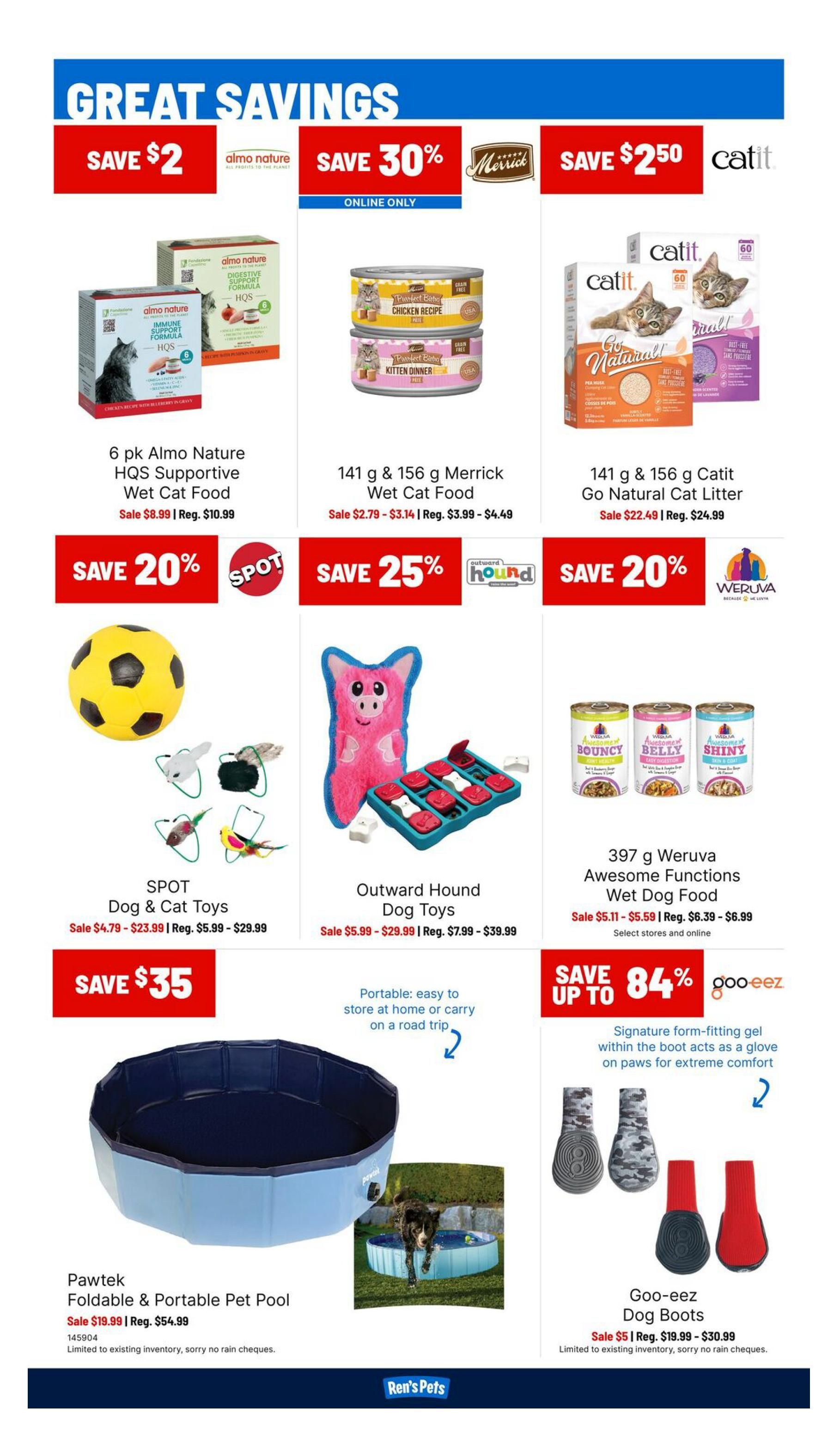 Ren's Pets Weekly Flyer Specials Page 2. Great Savings include: Save $2 on 6 pk Almo Nature HQS Supportive Wet Cat Food, sale priced at $8.99 (regular $10.99). Save 30% on 141 g & 156 g Merrick Wet Cat Food, sale priced from $2.79 - $3.14 (regular $3.99 - $4.49). Save $2.50 on 141 g & 156 g Catit Go Natural Cat Litter, sale priced at $22.49 (regular $24.99). Save 20% on SPOT Dog & Cat Toys, sale priced from $4.79 - $23.99 (regular $5.99 - $29.99). Save 25% on Outward Hound Dog Toys, sale priced from $5.99 - $29.99 (regular $7.99 - $39.99). Save 20% on 397 g Weruva Awesome Functions Wet Dog Food, sale priced from $5.11 - $5.59 (regular $6.39 - $6.99). Save $35 on Pawtek Foldable & Portable Pet Pool, sale priced at $19.99 (regular $54.99). Save up to 84% on Goo-eez Dog Boots, sale priced at $5 (regular $19.99 - $30.99). Limited to existing inventory, sorry no rain cheques.
