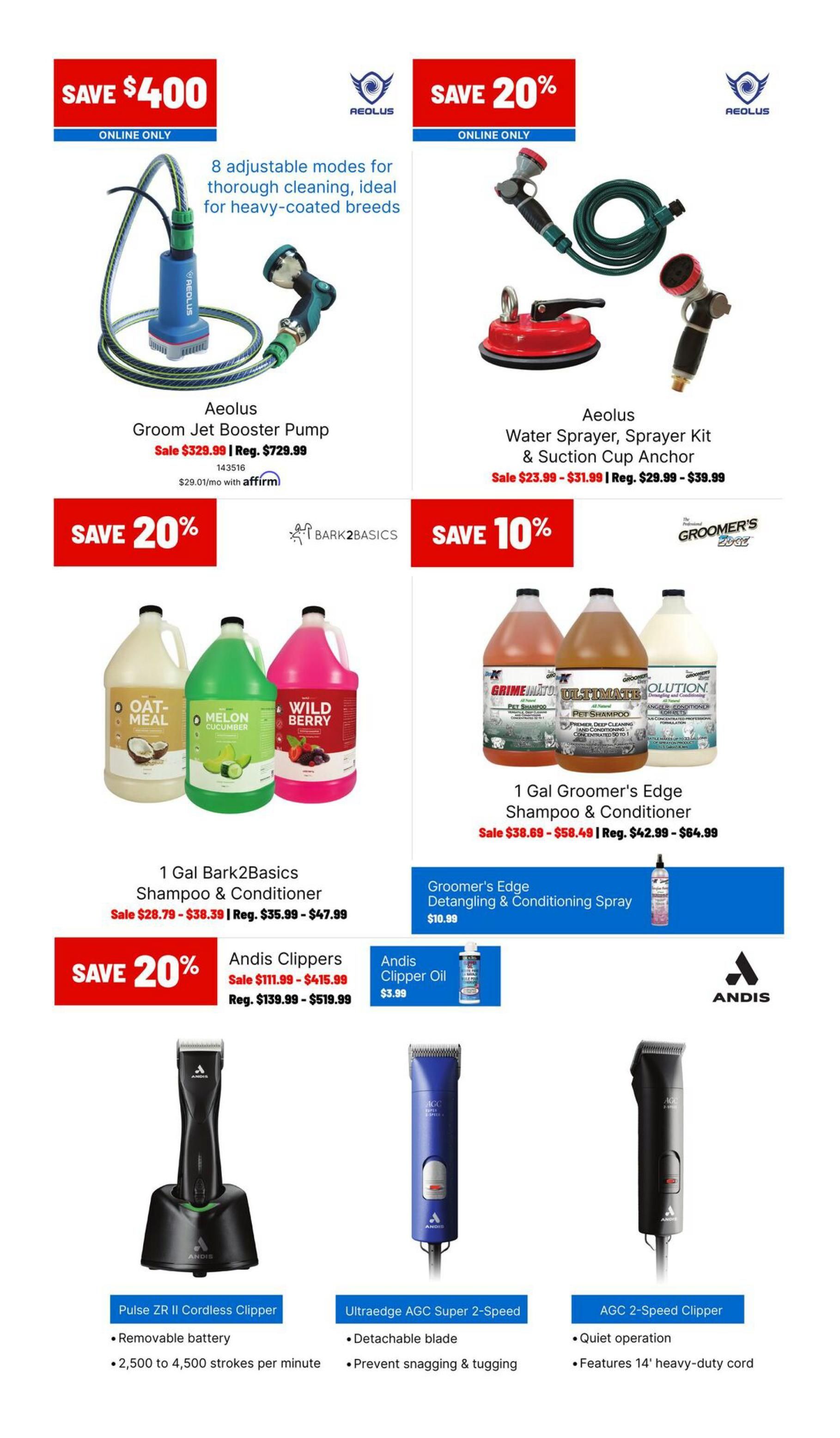 Ren's Pets Grooming Sale flyer, page 2. Save $400 on the Aeolus Groom Jet Booster Pump, on sale for $329.99 (regularly $729.99). Save 20% on the Aeolus Water Sprayer, Sprayer Kit & Suction Cup Anchor, on sale from $23.99 to $31.99 (regularly $29.99 to $39.99). Save 20% on 1 Gal Bark2Basics Shampoo & Conditioner in Oat Meal, Melon Cucumber, and Wild Berry scents, on sale from $28.79 to $38.39 (regularly $35.99 to $47.99). Save 10% on 1 Gal Groomer's Edge Shampoo & Conditioner, on sale from $38.69 to $58.49 (regularly $42.99 to $64.99). Groomer's Edge Detangling & Conditioning Spray is $10.99. Save 20% on Andis Clippers, with the Pulse ZR II Cordless Clipper on sale for $111.99 (regularly $139.99) and the Ultraedge AGC Super 2-Speed and AGC 2-Speed Clippers on sale for $415.99 (regularly $519.99). Andis Clipper Oil is $3.99.