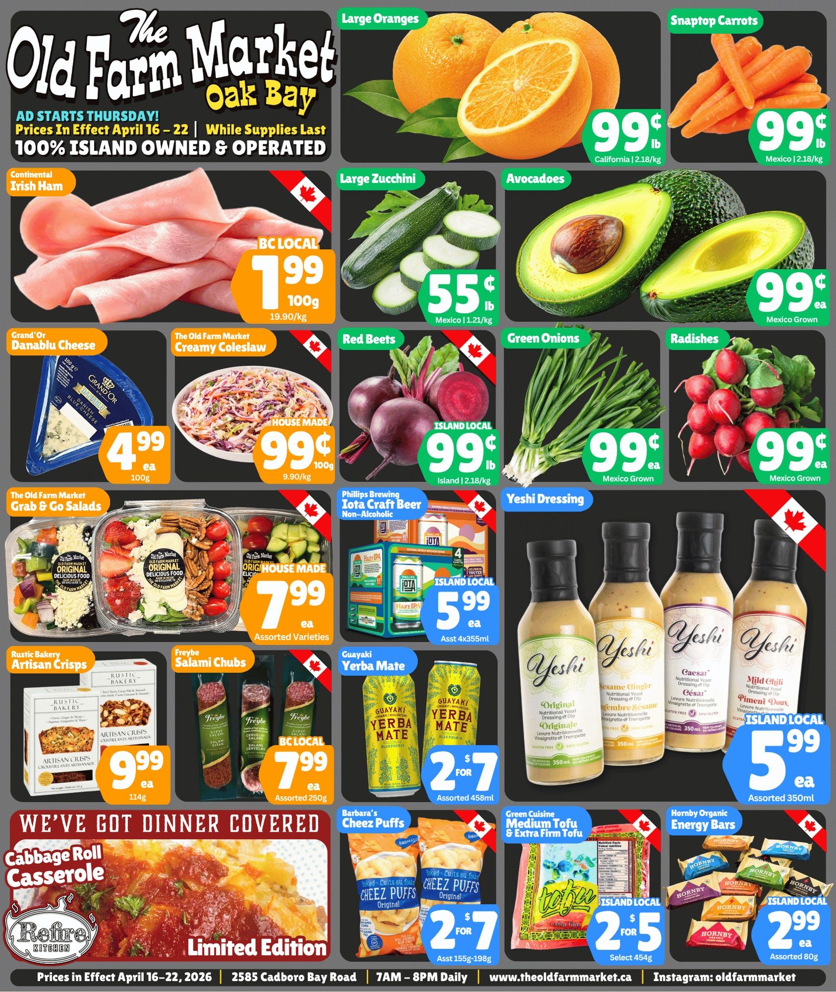 The Old Farm Market flyer, valid April 16 to 22, 2026, features a variety of fresh produce, deli items, and prepared meals. Large Oranges from California are 99 cents per pound (2.18/kg). Snaptop Carrots from Mexico are also 99 cents per pound (2.18/kg). Large Zucchini from Mexico are 55 cents per pound (1.21/kg). Avocados, Mexico grown, are 99 cents each. Island Local Red Beets are 99 cents per pound (2.18/kg). Mexico Grown Green Onions are 99 cents each, and Mexico Grown Radishes are 99 cents each. In the deli section, Continental Irish Ham, BC Local, is $1.99 per 100g (19.90/kg). Grand'Or Danablu Cheese, 100g, is $4.99 each. The Old Farm Market House Made Creamy Coleslaw is 99 cents per 100g (9.90/kg). Assorted varieties of The Old Farm Market House Made Grab & Go Salads are $7.99 each. Freybe Salami Chubs, BC Local, are $7.99 each for assorted 250g packages. From the Rustic Bakery, Artisan Crisps, 114g, are $9.99 each. The Refire Kitchen offers a Limited Edition Cabbage Roll Casserole. Beverage and snack specials include Phillips Brewing Iota Craft Beer Non-Alcoholic, Island Local, for $5.99 each for assorted 4x355ml packs. Guayaki Yerba Mate, assorted 458ml, is 2 for $7. Yeshi Dressing, Island Local, is $5.99 each for assorted 350ml bottles, with flavours like Original Nutritional Yeast Dressing & Dip, Sesame Ginger, Caesar, and Mild Chili. Barbara's Cheez Puffs, assorted 155g-198g, are 2 for $7. Green Cuisine Medium Tofu & Extra Firm Tofu, Island Local, select 454g, are 2 for $5. Hornby Organic Energy Bars, Island Local, assorted 80g, are $2.99 each.
