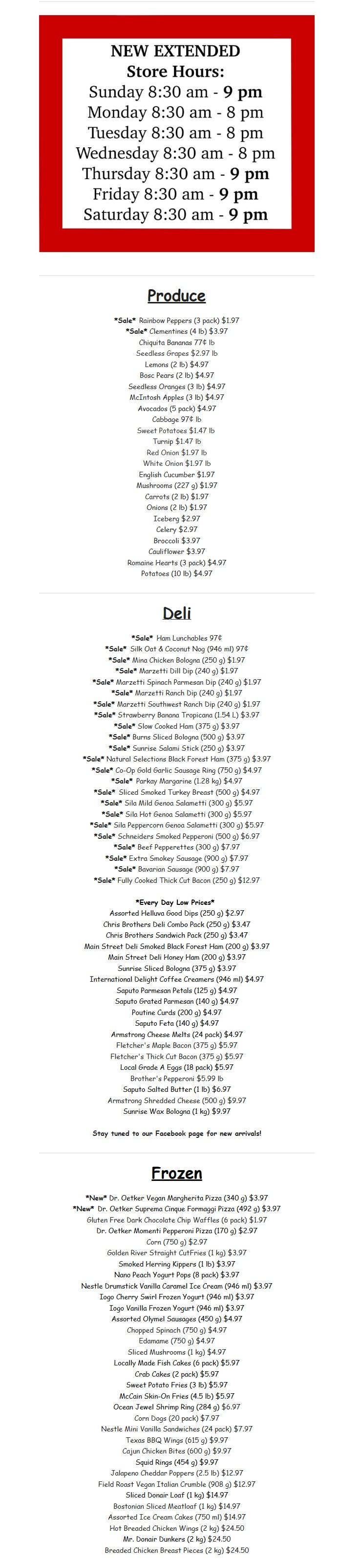 Gateway Meat Market weekly flyer specials, page 15. New extended store hours: Sunday 8:30 am - 9 pm, Monday-Tuesday 8:30 am - 8 pm, Wednesday 8:30 am - 8 pm, Thursday-Saturday 8:30 am - 9 pm. Produce section features Sale Rainbow Peppers (3 pack) for $1.97 and Sale Clementines (4 lb) for $3.97. Other produce includes Chiquita Bananas at 77¢ lb, Seedless Grapes for $2.97 lb, Lemons (2 lb) for $4.97, Bosc Pears (2 lb) for $4.97, Seedless Oranges (2 lb) for $4.97, McIntosh Apples (3 lb) for $4.97, Avocados (5 pack) for $4.97, Cabbage for $4.97, Sweet Potatoes for $1.47 lb, Turnip for $1.47 lb, Red Onion for $1.97 lb, White Onion for $1.97 lb, English Cucumber for $1.97, Mushrooms (27 oz g) for $1.97, Carrots (2 lb) for $1.97, Onions (2 lb) for $1.97, Celery for $2.97, Broccoli for $3.97, Cauliflower for $3.97, Romaine Hearts (3 pack) for $4.97, and Potatoes (10 lb) for $4.97. Deli section includes Sale Ham Lunchables for 97¢, Sale Silk Oat & Coconut Nog (946 ml) for 97¢, Sale Mina Chicken Bologna (250 g) for $1.97, Sale Marzetti Dill Dip (240 g) for $1.97, Sale Marzetti Parmesan Dip (240 g) for $1.97, Sale Marzetti Ranch Dip (240 g) for $1.97, Sale Marzetti Southwest Tropicana (1.54 L) for $3.97, Sale Slow Cooked Ham (375 g) for $3.97, Sale Burns Sliced Bologna (500 g) for $3.97, Sale Sunrise Salami Stick (250 g) for $3.97, Sale Natural Selections Black Forest Ham (375 g) for $3.97, Sale Co-Op Gold Garlic Sausage Ring (750 g) for $4.97, Sale Parkay Margarine (1.28 kg) for $4.97, Sale Sliced Smoked Turkey Breast (500 g) for $4.97, Sale Sila Mild Genoa Salami (300 g) for $5.97, Sale Sila Hot Genoa Salami (300 g) for $5.97, Sale Sila Peppercorn Genoa Salami (300 g) for $5.97, Sale Schneiders Smoked Pepperoni (500 g) for $6.97, Sale Beef Pepperettes (300 g) for $7.97, Sale Extra Smokey Sausage (900 g) for $7.97, Sale Bavarian Sausage (900 g) for $7.97, and Sale Fully Cooked Thick Cut Bacon (250 g) for $12.97. Every Day Low Prices include Assorted Helluva Good Dips (250 g) for $2.97, Chris Brothers Deli Combo Pack (250 g) for $3.47, Chris Brothers Sandwich Kit (250 g) for $3.47, Main Street Deli Smoked Black Forest Ham (200 g) for $3.97, Main Street Deli Honey Ham (200 g) for $3.97, International Delight Coffee Creamers (946 ml) for $4.97, Saputo Parmesan Petals (125 g) for $4.97, Saputo Grated Parmesan (140 g) for $4.97, Armstrong Cheese Maple Butter (200 g) for $4.97, Saputo Feta (140 g) for $4.97, Fletcher's Thick Cut Bacon (1 lb) for $6.97, Local Grade A Eggs (18 pack) for $5.97, Brother's Pepperoni (500 g) for $9.97, Saputo Salted Butter (1 lb) for $6.97, Armstrong Shredded Cheddar Cheese (500 g) for $9.97, and Sunrise Wax Bologna (1 kg) for $9.97. Frozen section features New Dr. Oetker Vegan Margherita Pizza (340 g) for $3.97, New Dr. Oetker Suprema Cheese Formaggi Pizza (492 g) for $3.97, Gluten Free Dark Chocolate Chip Waffles (6 pack) for $1.97, Dr. Oetker Momenti Pepperoni Pizza (170 g) for $2.97, Corn (750 g) for $2.97, Golden River Straight Cut Fries (1 kg) for $3.97, Smoked Herring Kippers (1 lb) for $3.97, Nano Peach Yogurt Pops (8 pack) for $3.97, Nestle Drumstick Vanilla Caramel Ice Cream (946 ml) for $3.97, Iogo Cherry Swirl Frozen Yogurt (946 ml) for $3.97, Assorted Otymel Sausage (450 g) for $4.97, Chopped Spinach (1 kg) for $4.97, Edamame (750 g) for $4.97, Sliced Mushrooms (1 kg) for $4.97, Locally Made Fish Cakes (6 pack) for $5.97, Crab Cakes (6 pack) for $5.97, Sweet Potato Fries (3 lb) for $5.97, McCain Skin-On Fries (4.5 lb) for $5.97, Ocean Jewel Shrimp (284 g) for $6.97, Corn Dogs (20 pack) for $7.97, Nestle Mini Vanilla Sandwiches (24 pack) for $7.97, Texas BBQ Wings (615 g) for $9.97, Cajun Chicken Bites (600 g) for $9.97, Squid Rings (1.54 kg) for $9.97, Jalapeno Cheddar Poppers (2.5 lb) for $12.97, Field Roast Vegan Italian Crumble (908 g) for $12.97, Sliced Donair Loaf (1 kg) for $14.97, Bostonian Sliced Meatloaf (1 kg) for $14.97, Assorted Ice Cream Cakes (750 ml) for $14.97, Hot Breaded Chicken Wings (2 kg) for $24.50, Mr. Donair Dunkers (2 kg) for $24.50, and Breaded Chicken Breast Pieces (2 kg) for $24.50. Stay tuned to our Facebook page for new arrivals.