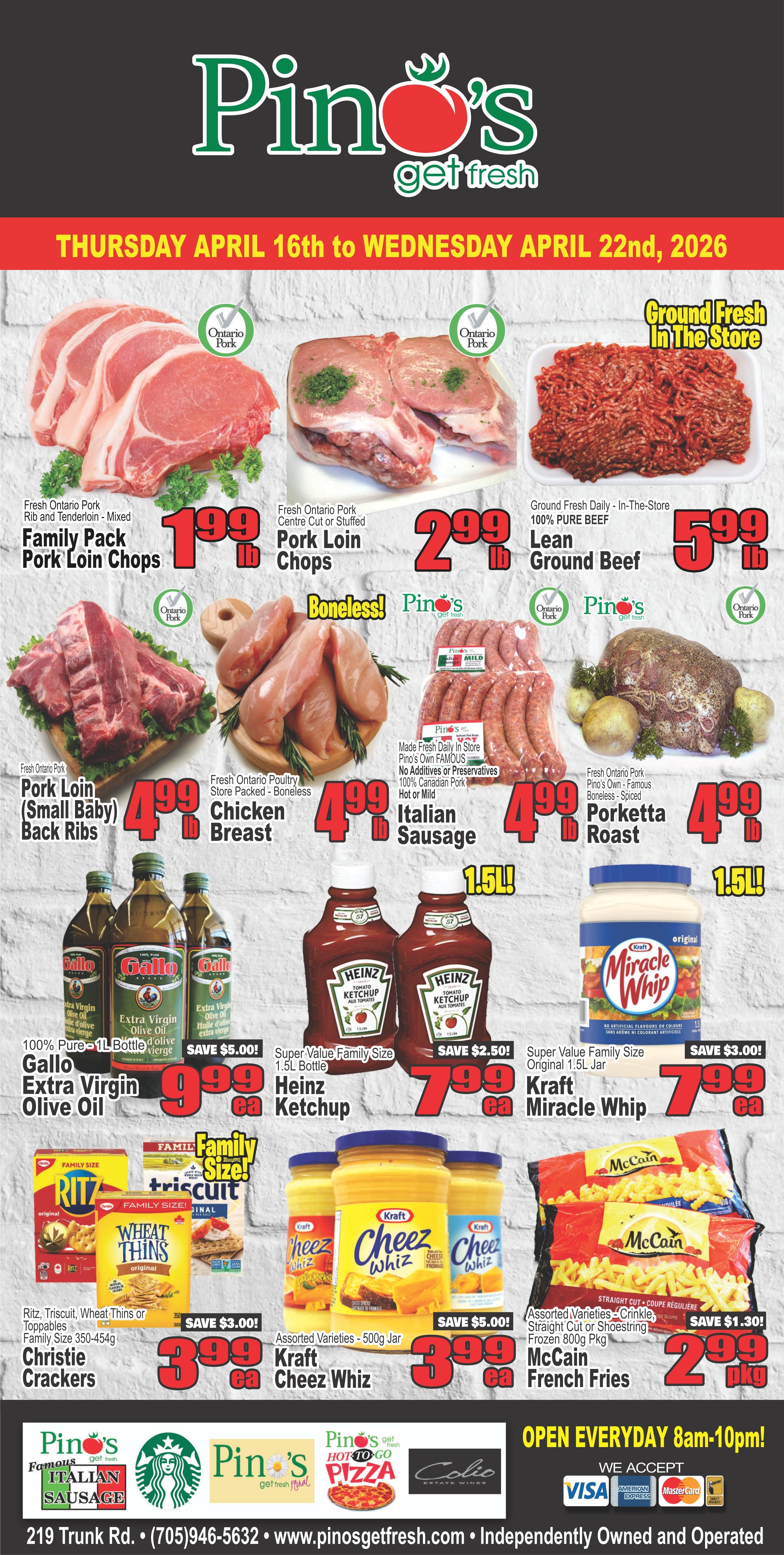 Pino's Get Fresh weekly flyer specials from Thursday, April 16th to Wednesday, April 22nd, 2026. Featuring Fresh Ontario Pork Family Pack Pork Loin Chops for $1.99 lb. Fresh Ontario Pork Centre Cut or Stuffed Pork Loin Chops for $2.99 lb. Ground Fresh Daily In-The-Store 100% Pure Beef Lean Ground Beef for $5.99 lb. Fresh Ontario Pork (Small Baby) Back Ribs for $4.99 lb. Fresh Ontario Poultry Store Packed Boneless Chicken Breast for $4.99 lb. Made Fresh Daily In Store 100% Canadian Pork Hot or Mild Italian Sausage for $1.50 each. Fresh Ontario Pork Pino's Own Famous Boneless - Spiced Porketta Roast for $4.99 lb. 100% Pure 1L Bottle Gallo Extra Virgin Olive Oil, save $5.00, now $9.99 each. Super Value Family Size 1.5L Bottle Heinz Ketchup, save $2.50, now $7.99 each. Super Value Family Size Original 1.5L Jar Kraft Miracle Whip, save $3.00, now $7.99 each. Family Size RITZ, Triscuits, Wheat Thins or Toppables Christie Crackers, save $3.00, now $3.99 each. Assorted Varieties 500g Jar Kraft Cheez Whiz, save $5.00, now $3.99 each. Assorted Varieties Crinkle, Straight Cut or Shoestring Frozen 800g Pkg McCain French Fries, save $1.30, now $2.99 pkg. Also featuring Pino's Famous Italian Sausage, Pino's Hot to Go Pizza, and Colio Estate Wines. Store hours are 8am-10pm daily. We accept Visa, American Express, and Mastercard.