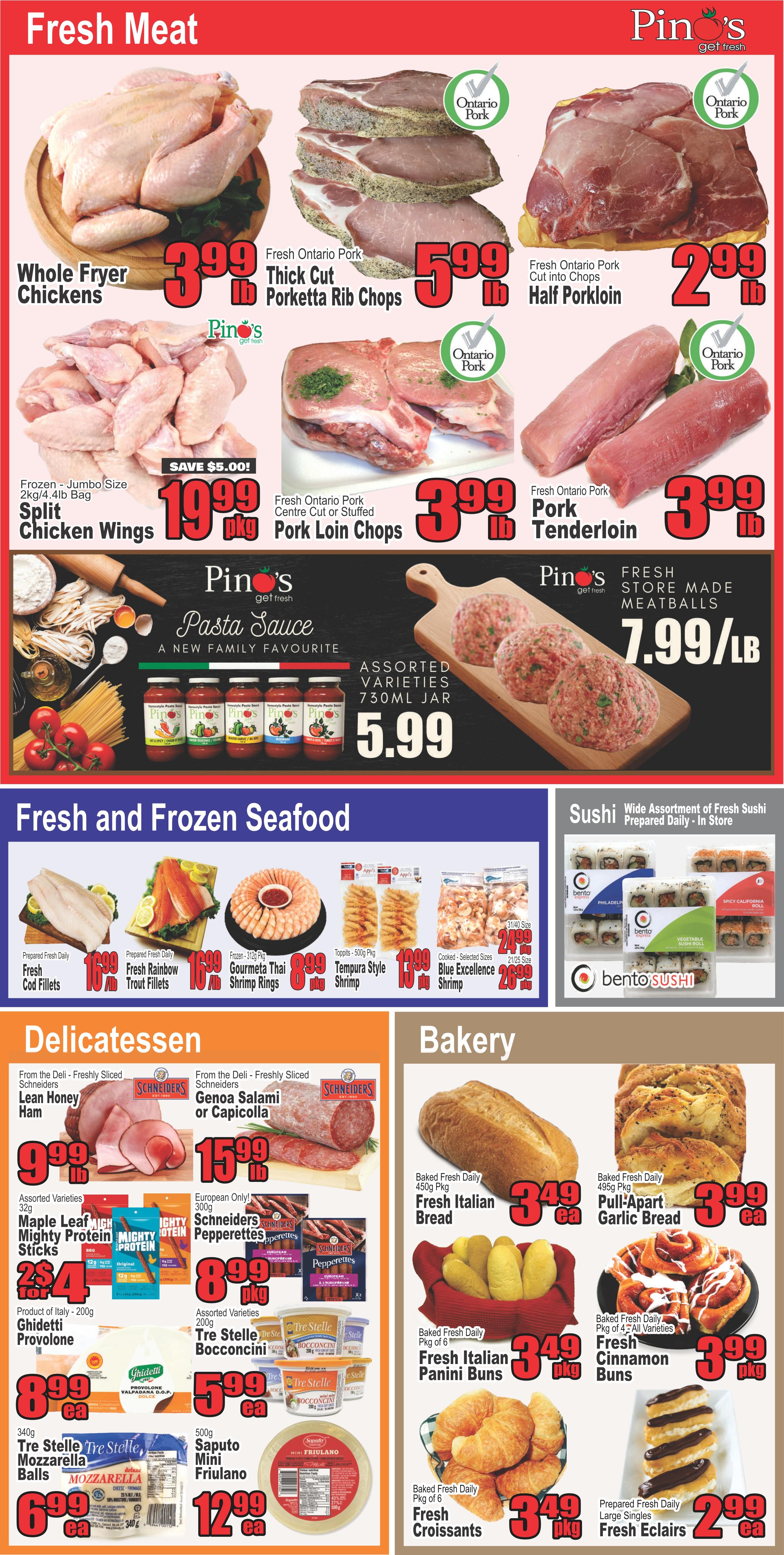 Pino's Get Fresh weekly flyer specials page 3 features fresh meat, fresh and frozen seafood, delicatessen, bakery, and sushi. Fresh meat includes Whole Fryer Chickens for $3.99/lb, Fresh Ontario Pork Thick Cut Porketta Rib Chops for $5.99/lb, Fresh Ontario Pork Half Porkloin cut into chops for $2.99/lb, Frozen Jumbo Size Split Chicken Wings for $10.99/pkg (save $5.00), Fresh Ontario Pork Pork Loin Chops for $3.99/lb, and Fresh Ontario Pork Pork Tenderloin for $3.99/lb. Also featured are Pino's Pasta Sauce Assorted Varieties 730mL jar for $5.99 and Fresh Store Made Meatballs for $7.99/lb. Fresh and Frozen Seafood includes Prepared Fresh Daily Fresh Cod Fillets for $10.99/lb, Prepared Fresh Daily Fresh Rainbow Trout Fillets for $10.99/lb, Frozen - 314g pkg Gourmet Thai Shrimp Rings for $8.99/pkg, Toppits - 500g pkg Tempura Style Shrimp for $10.99/pkg, and Cooked - Selected Sizes 21/25 Blue Excellence Shrimp for $20.99/pkg. Sushi includes a Wide Assortment of Fresh Sushi Prepared Daily - In Store from Bento Sushi. Delicatessen items include From the Deli - Freshly Sliced Schriders Lean Honey Ham for $9.99/lb, From the Deli - Freshly Sliced Schriders Genoa Salami or Capicola for $15.99/lb, Assorted Varieties 32g Maple Leaf Mighty Protein Sticks for 2 for $4, European Only! 200g Schriders Pepperettes for $8.99/pkg, Product of Italy - 200g Ghidetti Provolone for $8.99/ea, Assorted Varieties 200g Tre Stelle Bocconcini or Tre Stelle Provolone for $5.99/ea, 340g Tre Stelle Mozzarella Balls for $6.99/ea, and 600g Saputo Mini Friulano for $12.99/ea. Bakery items include Baked Fresh Daily 450g Pkg Fresh Italian Bread for $3.49/ea, Baked Fresh Daily 450g Pkg Pull-Apart Garlic Bread for $3.99/ea, Baked Fresh Daily Pkg of 6 Fresh Italian Panini Buns for $3.49/pkg, Baked Fresh Daily Pkg of 4 - All Varieties Fresh Cinnamon Buns for $3.99/pkg, Baked Fresh Daily Pkg of 6 Fresh Croissants for $3.49/pkg, and Prepared Fresh Daily Large Singles Fresh Eclairs for $2.99/ea.