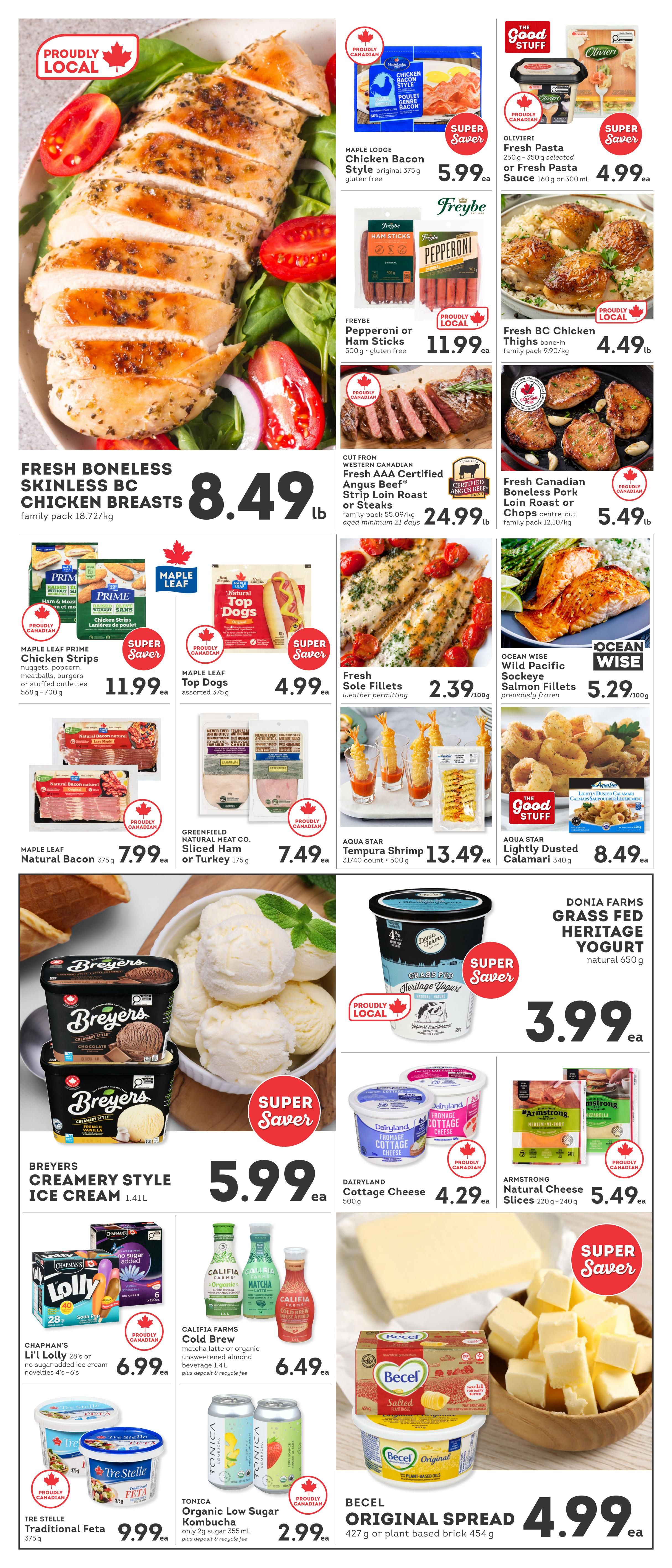 IGA British Columbia weekly flyer specials page 2 features fresh boneless skinless chicken breasts for $8.49 lb. Maple Lodge Chicken Bacon Style original is $5.99. Olivieri Fresh Pasta is $4.99. Freybe Pepperoni or Ham Sticks are $11.99. Fresh BC Chicken Thighs are $4.49 lb. Western Canadian Fresh AAA Certified Angus Beef Strip Loin Roast or Steaks are $24.99. Fresh Canadian Boneless Pork Loin Roast or Chops are $5.49 lb. Maple Leaf Prime Chicken Strips are $11.99. Maple Leaf Top Dogs are $4.99. Fresh Sole Fillets are $2.39/100g. Ocean Wise Wild Pacific Sockeye Salmon Fillets are $5.29/100g. Breyers Creamery Style Ice Cream is $5.99. Donia Farms Grass Fed Heritage Yogurt is $3.99. Dairyland Cottage Cheese is $4.29. Armstrong Natural Cheese Slices are $5.49. Chapman's Lolly 28's or no sugar added ice cream novelties are $6.99. Califia Farms Cold Brew Matcha Latte or organic unsweetened almond beverage is $6.49. Tre Stelle Traditional Feta is $9.99. Tonica Organic Low Sugar Kombucha is $2.99. Becel Original Spread is $4.99.