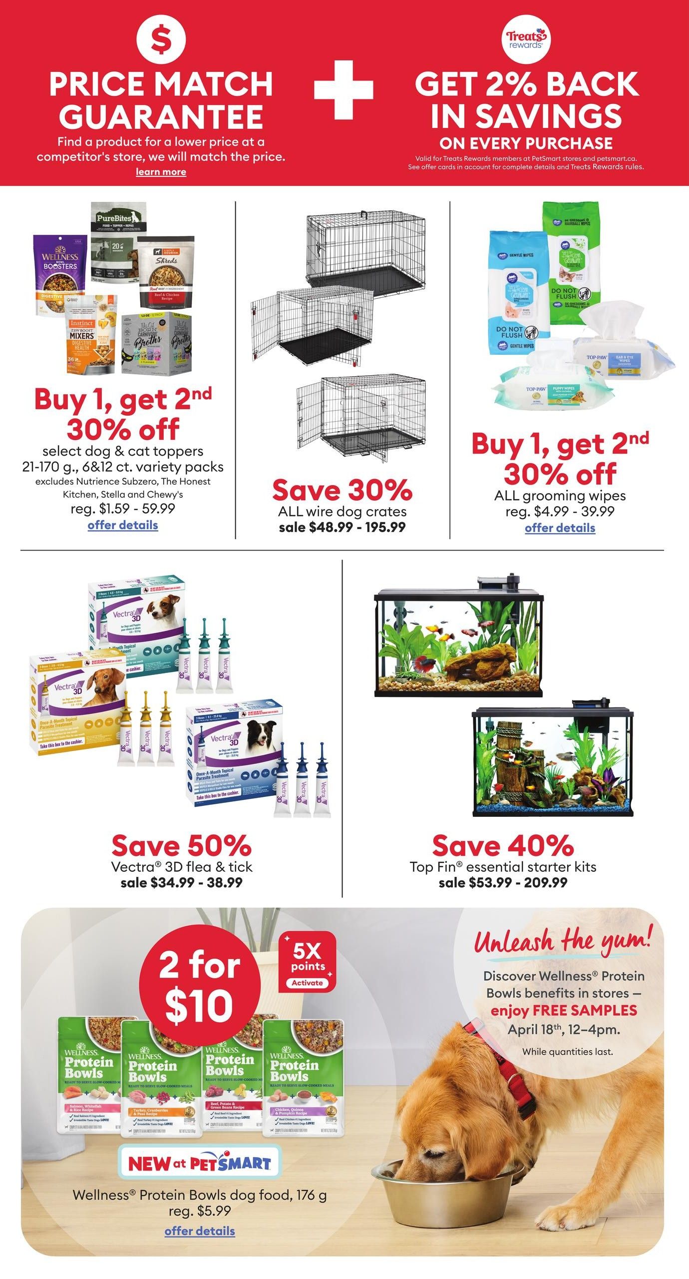 PetSmart weekly flyer specials page 3. Features a Price Match Guarantee and Get 2% Back in Savings on every purchase. Offers include Buy 1, Get 2nd 30% off select dog & cat toppers (21-170 g, 6 & 12 ct. variety packs) reg. $1.59 - $59.99. Save 30% on all wire dog crates, sale $48.99 - $195.99. Buy 1, Get 2nd 30% off all grooming wipes, reg. $4.99 - $39.99. Save 50% on Vectra 3D flea & tick treatments, sale $34.99 - $38.99. Save 40% on Top Fin essential starter kits, sale $53.99 - $209.99. Special offer: 2 for $10 on Wellness Protein Bowls dog food, 176 g, reg. $5.99. Enjoy 5X points when you activate. Free samples of Wellness Protein Bowls dog food are available in stores April 18th, 12-4pm, while quantities last.