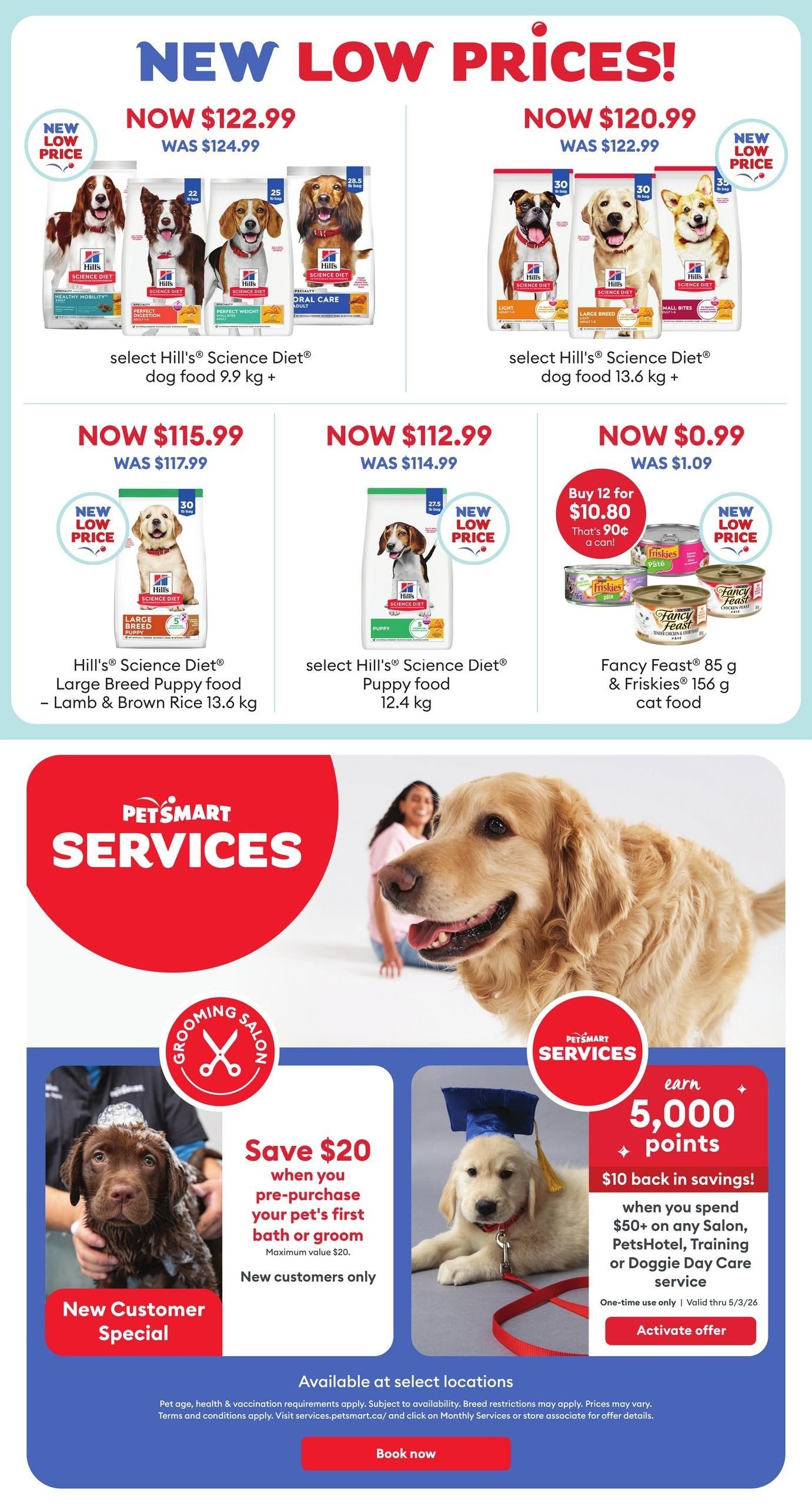 PetSmart weekly flyer specials page 6. New low prices on select Hill's Science Diet dog food: 9.9 kg bags now $122.99 (was $124.99), 13.6 kg bags now $115.99 (was $117.99), and 12.4 kg puppy food now $112.99 (was $114.99). Also, buy 12 Fancy Feast 85 g or Friskies 156 g cat food cans for $10.80 (was $1.09 each), that's 90 cents a can. PetSmart Services offers a New Customer Special: save $20 on your pet's first bath or groom (new customers only). Earn 5,000 bonus points, equivalent to $10 back in savings, when you spend $50+ on any Salon, PetsHotel, Training, or Doggie Day Care service, valid through 5/3/26. Available at select locations. Book now for services.