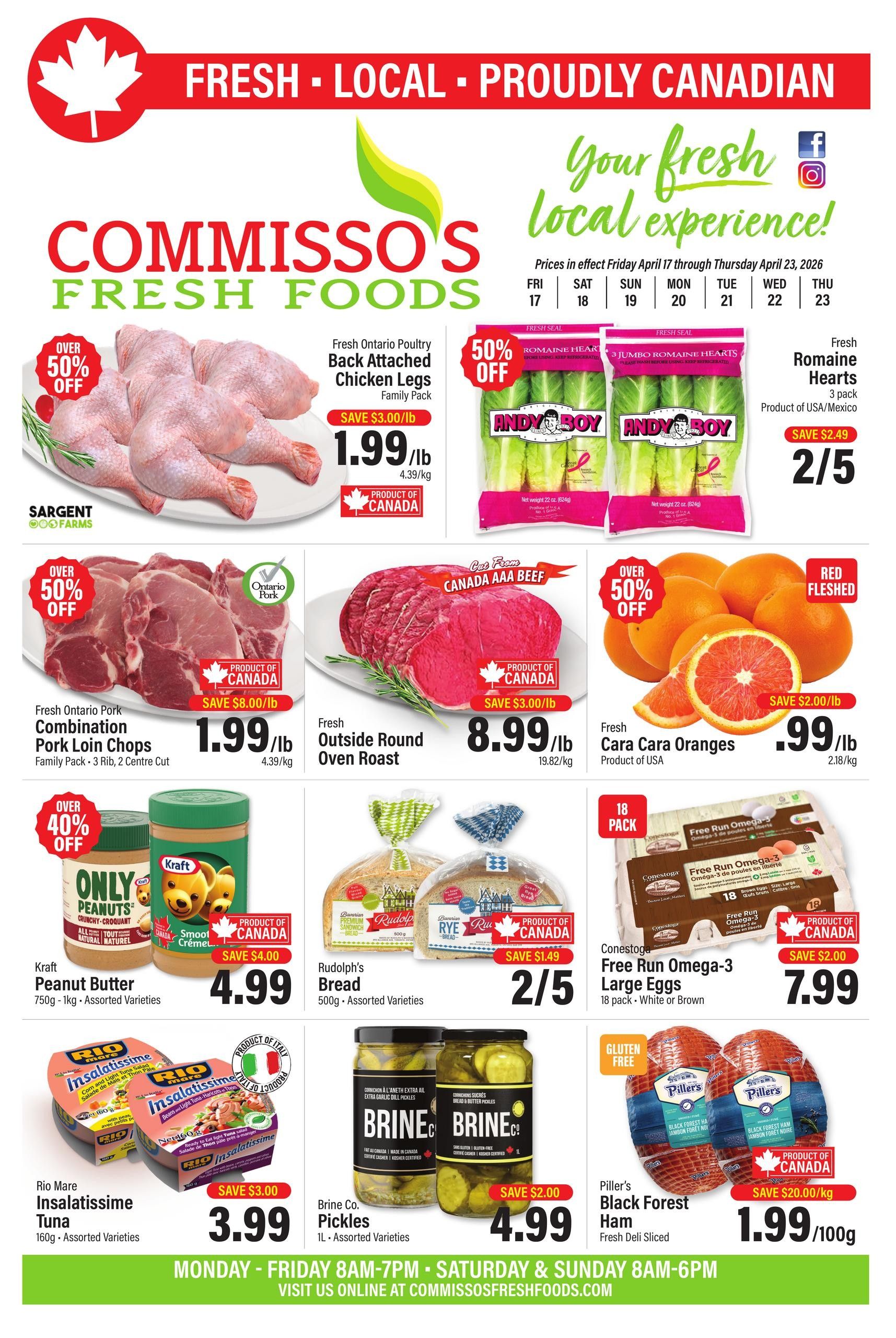 Commisso's Fresh Foods weekly flyer specials from April 17 to April 23, 2026. Featuring Fresh Ontario Poultry Back Attached Chicken Legs Family Pack for $1.99/lb with over 50% off. Andy Boy Jumbo Romaine Hearts 3 pack for $2/5. Fresh Cara Cara Oranges for $0.99/lb with over 50% off. Fresh Ontario Pork Combination Pork Loin Chops Family Pack for $1.99/lb with over 50% off. Fresh Outside Round Oven Roast for $8.99/lb. Kraft Peanut Butter 750g - 1kg Assorted Varieties for $4.99. Rudolph's Bread 500g Assorted Varieties for $2/5. Conestoga Free Run Omega-3 Large Eggs 18 pack White or Brown for $7.99. Rio Mare Insalatissime Tuna 160g Assorted Varieties for $3.99. Brine Co. Pickles 1L Assorted Varieties for $4.99. Piller's Black Forest Ham Fresh Deli Sliced for $1.99/100g with save $20.00/kg. Store hours are Monday - Friday 8AM-7PM, Saturday & Sunday 8AM-6PM. Visit us online at commissosfreshfoods.com.
