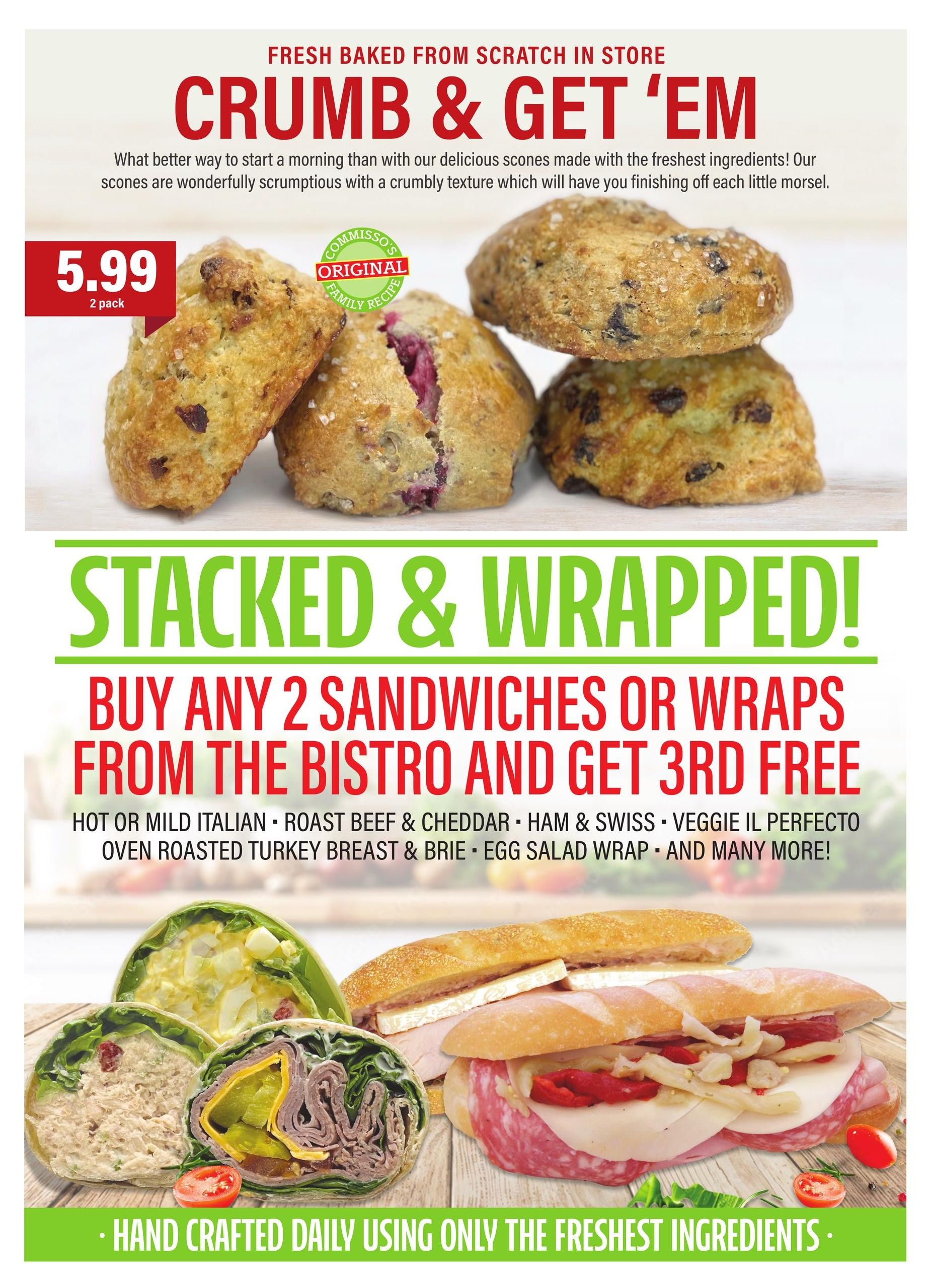 Commisso's Fresh Foods weekly flyer specials, page 5. Fresh baked from scratch in store scones are available for $5.99 for a 2 pack. Stacked & Wrapped! Buy any 2 sandwiches or wraps from the bistro and get the 3rd free. Options include Hot or Mild Italian, Roast Beef & Cheddar, Ham & Swiss, Veggie il Perfecto, Oven Roasted Turkey Breast & Brie, and Egg Salad Wrap. All are hand crafted daily using only the freshest ingredients.