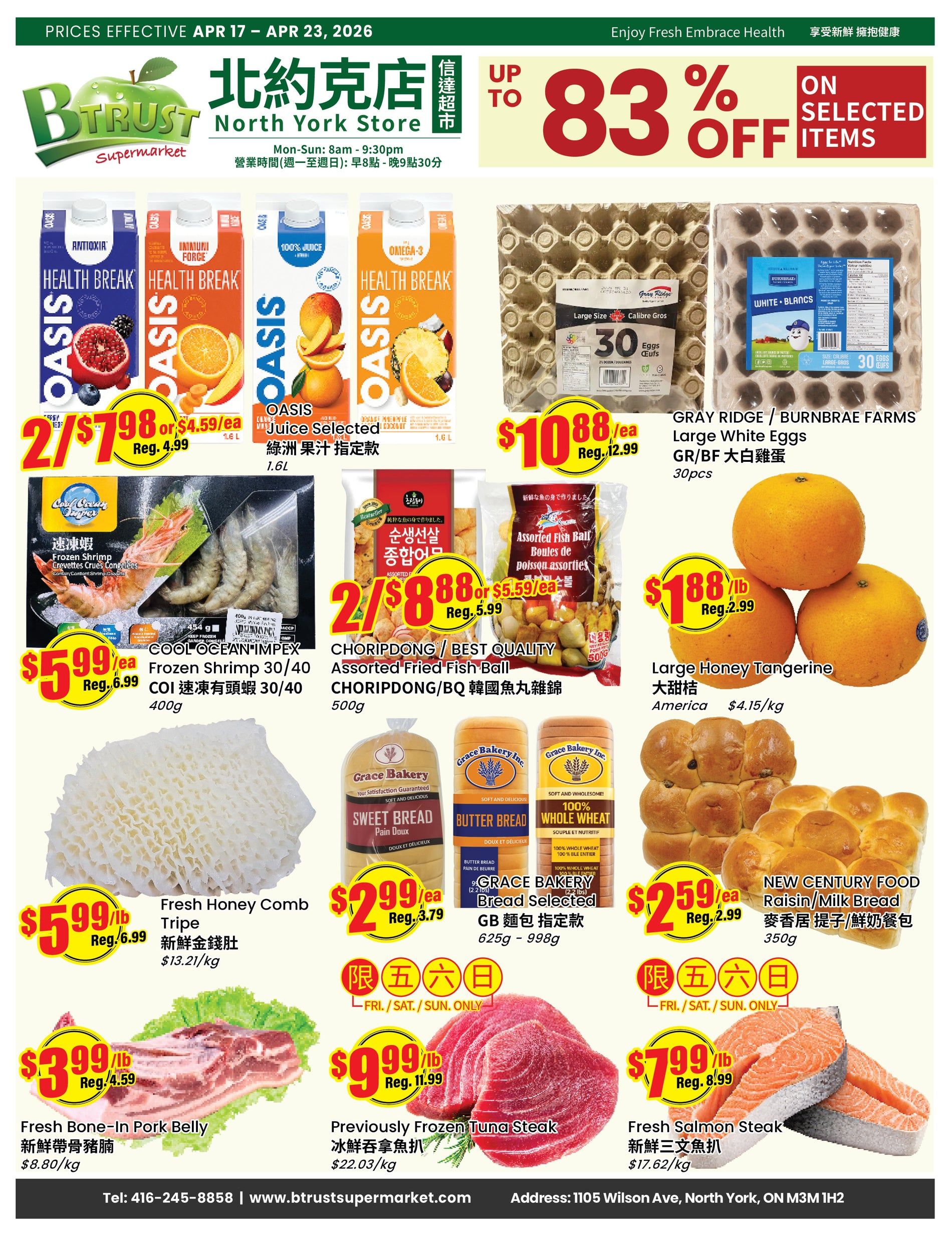 BTrust Supermarket North York weekly flyer specials, effective April 17 to April 23, 2026. Featuring Oasis Health Break drinks, 2 for $7.98 or $4.59 each, including Antioxia, Immune Force, 100% Juice, and Omega-3. Also on sale are Oasis Juice Selected 1.6L for 2 for $7.98 or $4.59 each. Gray Ridge / Burnbrae Farms Large White Eggs, 30 pcs, are $10.88 each, down from $12.99. CoolOcean Impex Frozen Shrimp 30/40, 400g, is $5.99/lb, down from $6.99/lb. Choripdong / Best Quality Assorted Fried Fish Ball, 500g, is 2 for $8.88 or $5.59 each. Large Honey Tangerine from America is $1.88/lb, down from $2.99/lb. Fresh Honey Comb Tripe is $5.99/lb, down from $6.99/lb. Grace Bakery Sweet Bread, Butter Bread, and 100% Whole Wheat Bread are available for $2.99 each, down from $3.79 each. New Century Food Raisin/Milk Bread, 350g, is $2.59 each, down from $2.99 each. Fresh Bone-In Pork Belly is $3.99/lb, down from $4.59/lb. Previously Frozen Tuna Steak is $9.99/lb, down from $11.99/lb. Fresh Salmon Steak is $7.99/lb, down from $8.99/lb. Limited time offers on Friday, Saturday, and Sunday only are featured for some bakery items and tuna steak. Store hours are Monday to Sunday, 8 AM to 9:30 PM. Contact number is 416-245-8858 and website is www.btrustsupermarket.com. The store is located at 1105 Wilson Ave, North York, ON M3M 1H2.