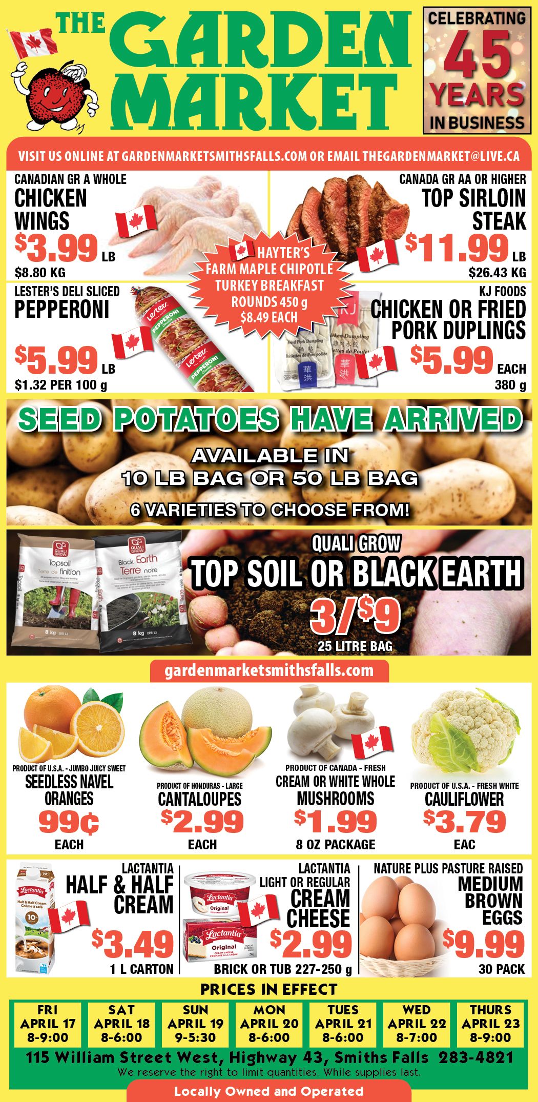 The Garden Market flyer features specials valid from April 17 to April 23. The flyer celebrates 45 years in business. Top offers include Canadian Grade A Whole Chicken Wings for $3.99 per lb ($8.80 per kg) and Canadian Grade AA or Higher Top Sirloin Steak for $11.99 per lb ($26.43 per kg). Hayter's Farm Maple Chipotle Turkey Breakfast Rounds 450 g are $8.49 each. Lester's Deli Sliced Pepperoni is $5.99 per lb ($1.32 per 100 g). KJ Foods Chicken or Fried Pork Dumplings 380 g are $5.99 each. Seed Potatoes have arrived, available in 10 lb or 50 lb bags with 6 varieties to choose from. Quali Grow Top Soil or Black Earth 25 litre bags are 3 for $9. In produce, find Jumbo Juicy Sweet Seedless Navel Oranges from the U.S.A. for $0.99 each, Large Cantaloupes from Honduras for $2.99 each, Fresh Cream or White Whole Mushrooms from Canada 8 oz package for $1.99, and Fresh White Cauliflower from the U.S.A. for $3.79 each. Dairy deals include Lactantia Half & Half Cream 1 L carton for $3.49, Lactantia Light or Regular Cream Cheese 227-250 g brick or tub for $2.99, and Nature Plus Pasture Raised Medium Brown Eggs 30 pack for $9.99. Store hours for Friday, April 17 are 8-9:00; Saturday, April 18 are 8-6:00; Sunday, April 19 are 9-5:30; Monday, April 20 are 8-6:00; Tuesday, April 21 are 8-6:00; Wednesday, April 22 are 8-7:00; and Thursday, April 23 are 8-9:00. The store is located at 115 William Street West, Highway 43, Smiths Falls.