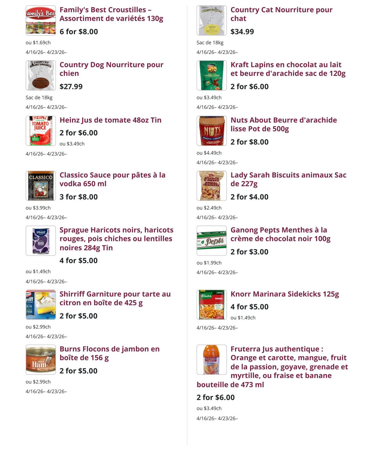 Mike Dean Local Grocer Weekly Flyer Specials Page 6. Family's Best Croustilles Assortment of varieties 130g for 6 for $8.00 or $1.69 each. Country Dog Nourriture pour chien (dog food) 18kg bag for $27.99. Heinz Tomato Juice 48oz Tin for 2 for $6.00 or $3.49 each. Classico Sauce for pasta to vodka 650 ml for 3 for $8.00 or $3.99 each. Sprague Black beans, red beans, chickpeas or black lentils 284g Tin for 4 for $5.00 or $1.49 each. Shirriff Lemon pie filling in box 425g for 2 for $5.00 or $2.99 each. Burns Ham Flakes in box 156g for 2 for $5.00 or $2.99 each. Country Cat Nourriture pour chat (cat food) 18kg bag for $34.99. Kraft Milk chocolate and peanut butter bunnies bag 120g for 2 for $6.00 or $3.49 each. Nuts About Peanut butter smooth jar 500g for 2 for $8.00 or $4.49 each. Lady Sarah Animal crackers bag 227g for 2 for $4.00 or $2.49 each. Ganong Chocolate mints 100g for 2 for $3.00 or $1.99 each. Knorr Marinara Sidekicks 125g for 4 for $5.00 or $1.49 each. Fruterra Authentic Juice: Orange and carrot, mango, passion fruit, guava, grenade and myrtle, or strawberry and banana 473 ml bottle for 2 for $6.00 or $3.49 each. All valid from April 16 to April 23.