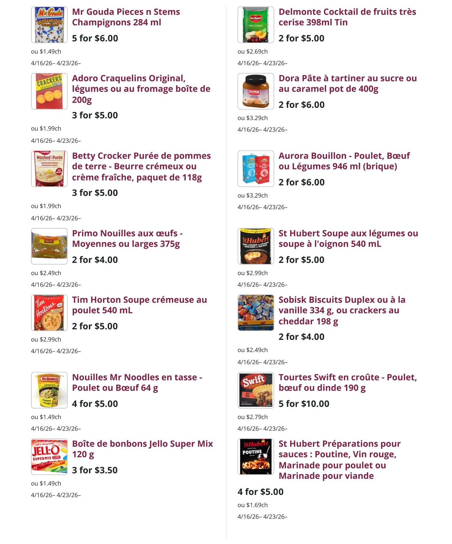 Mike Dean Local Grocer weekly flyer specials page 7 features Mr. Gouda Pieces n Stems Mushrooms 284 ml for 5 for $6.00, Delmonte Cocktail of fruits très cerise 398ml Tin for 2 for $5.00, Adoro Craquelins Original, vegetables or cheese box 200g for 3 for $5.00, Dora Spread with sugar or caramel pot 400g for 2 for $6.00, Betty Crocker Mashed Potatoes - Creamy Butter or Sour Cream flavour, 118g package for 3 for $5.00, Aurora Broth - Chicken, Beef or Vegetable 946 ml (brick) for 2 for $6.00, Primo Egg Noodles - Medium or wide 375g for 2 for $4.00, St Hubert Vegetable soup or onion soup 540 ml for 2 for $5.00, Tim Horton Creamy Chicken soup 540 mL for 2 for $5.00, Sobisk Duplex Biscuits or vanilla 334 g, or cheddar crackers 198 g for 2 for $4.00, Mr Noodles Cup Noodles - Chicken or Beef 64 g for 4 for $5.00, Swift Pies - Chicken, beef or turkey 190 g for 5 for $10.00, and Jello Super Mix candy box 120 g for 3 for $3.50. All specials are valid from April 16 to April 23.