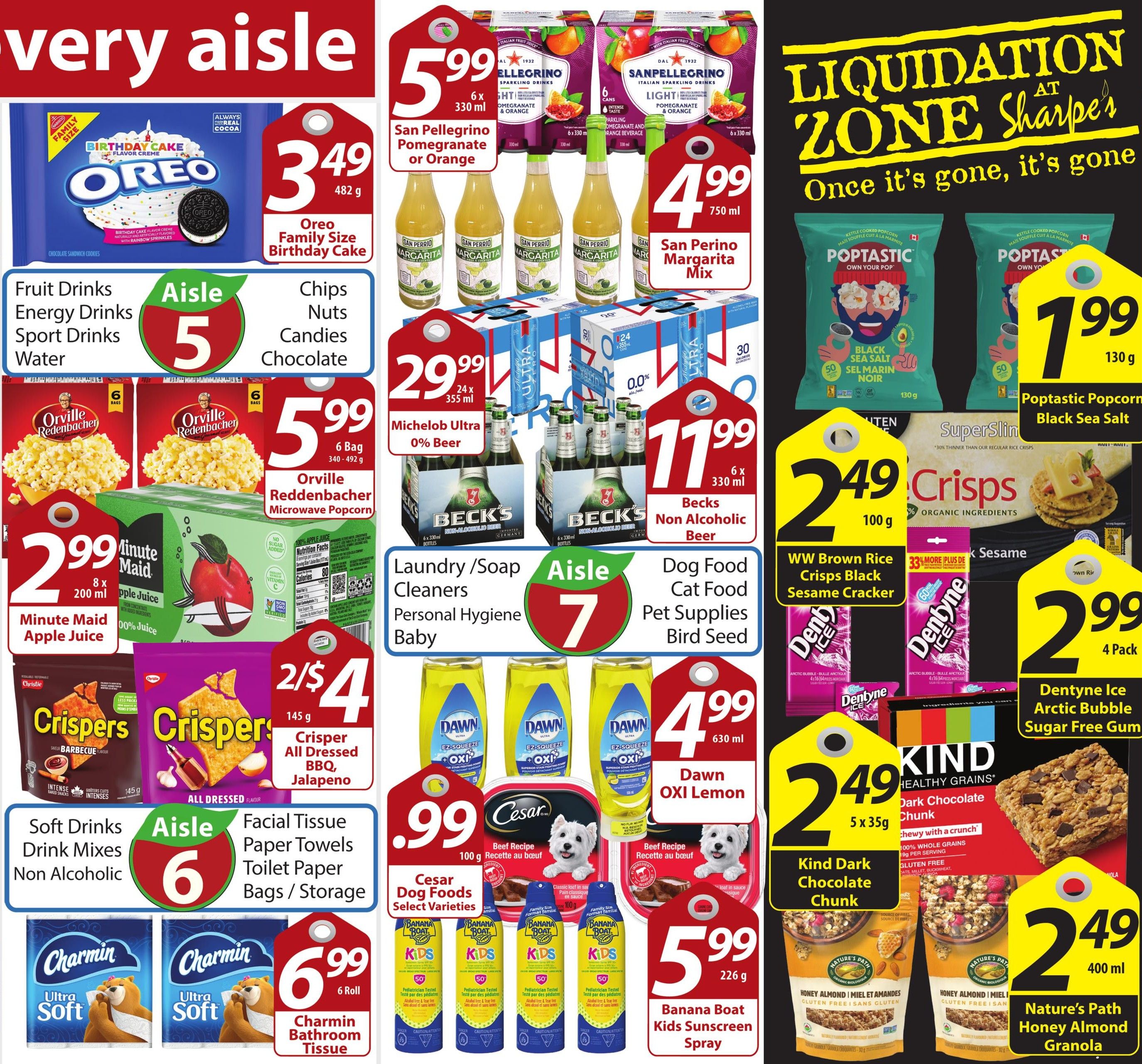Sharpe’s Food Market weekly flyer specials page 5. Featuring Oreo Family Size Birthday Cake cookies for $3.49. San Pellegrino Pomegranate or Orange sparkling drinks 6 x 330 ml for $5.99. San Perino Margarita Mix 750 ml for $4.99. Michelob Ultra 0% Beer 24 x 355 ml for $29.99. Becks Non Alcoholic Beer 6 x 330 ml for $11.99. Poptastic Popcorn Black Sea Salt 130 g for $1.99. WW Brown Rice Crisps Black Sesame Cracker 100 g for $2.49. Dentyne Ice Arctic Bubble Sugar Free Gum 4 Pack for $2.99. Minute Maid Apple Juice 8 x 200 ml for $2.99. Orville Reddenbacher Microwave Popcorn 6 Bag 340-492 g for $5.99. Crisper All Dressed BBQ Jalapeno 145 g for 2 for $4. Dawn OXI Lemon 630 ml for $4.99. Cesar Dog Foods Select Varieties 100 g for $0.99. Banana Boat Kids Sunscreen Spray 226 g for $5.99. Charmin Bathroom Tissue 6 Roll for $6.99. Kind Dark Chocolate Chunk 5 x 35 g for $2.49. Nature's Path Honey Almond Granola 400 ml for $2.49. Aisle 5 is for Fruit Drinks, Energy Drinks, Sport Drinks, Water, Chips, Nuts, Candies, and Chocolate. Aisle 6 is for Soft Drinks, Drink Mixes, Non Alcoholic, Facial Tissue, Paper Towels, Toilet Paper, Bags/Storage. Aisle 7 is for Laundry/Soap, Cleaners, Personal Hygiene, Baby, Dog Food, Cat Food, Pet Supplies, and Bird Seed. Bird Seed.