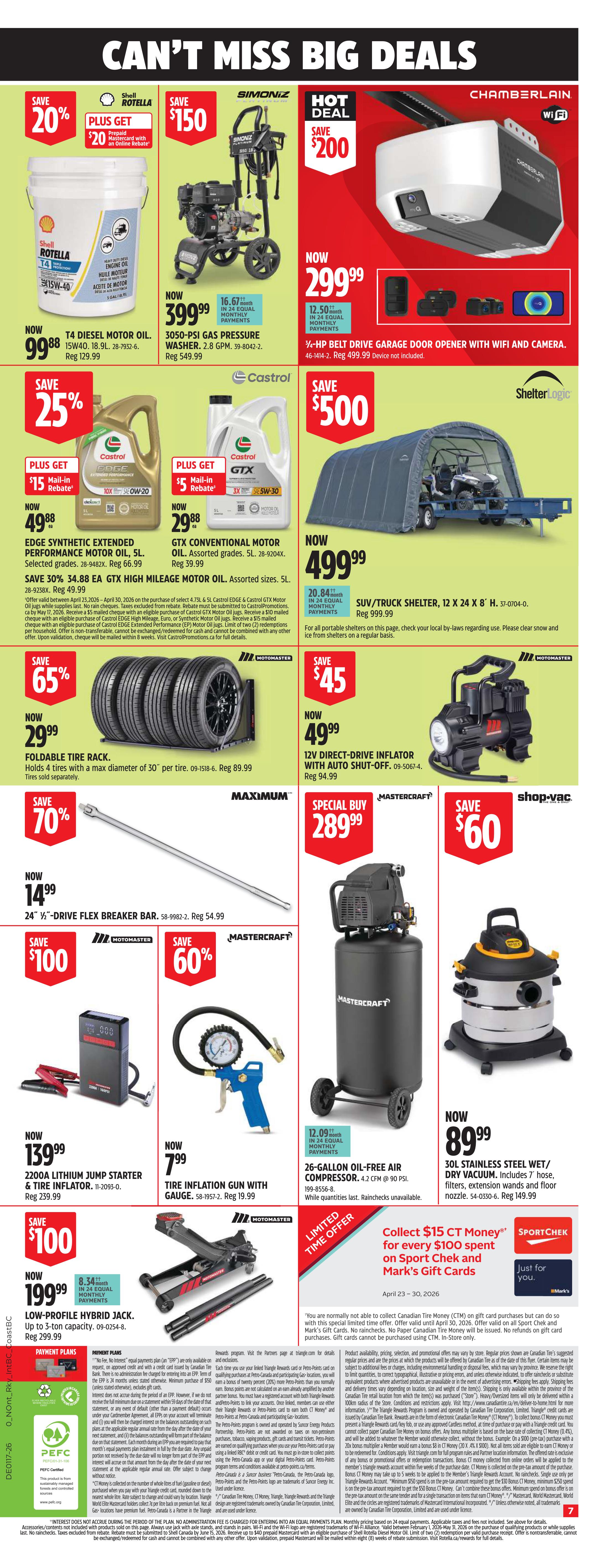 Canadian Tire Weekly Flyer Specials, Page 8. Save 20% on Shell Rotella T4 15W-40 Diesel Motor Oil, 18.9L, now $99.99, regular $129.99. Plus get a $20 prepaid Mastercard rebate. Hot Deal: Save $200 on a Chamberlain Wi-Fi Belt Drive Garage Door Opener with camera, now $299.99, regular $499.99. Save $150 on a Simoniz 3050-PSI Gas Pressure Washer, 2.8 GPM, now $399.99 with 24 equal monthly payments of $16.67, regular $549.99. Save 25% on Castrol EDGE Synthetic Extended Performance Motor Oil, 5L, now $49.88, regular $66.99. Plus get a $15 mail-in rebate. Save 25% on Castrol GTX Conventional Motor Oil, 5L, now $29.88, regular $39.99. Plus get a $5 mail-in rebate. Save $500 on a ShelterLogic SUV/Truck Shelter, 12 x 24 x 8 ft, now $499.99 with 24 equal monthly payments of $20.84, regular $999.99. Save 65% on a set of 4 Foldable Tire Racks with a maximum diameter of 30', now $29.99, regular $89.99. Save $45 on a Motomaster 12V Direct-Drive Inflator with Auto Shut-Off, now $49.99, regular $94.99. Save 70% on a Maximum 24' 1/2-Drive Flex Breaker Bar, now $14.99, regular $54.99. Special Buy: Mastercraft 26-gallon Oil-Free Air Compressor, 4.2 CFM @ 90 PSI, now $289.99. Save $60 on a Shop-Vac 30L Stainless Steel Wet/Dry Vacuum, now $89.99. Save $100 on a Motomaster 2200A Lithium Jump Starter & Tire Inflator, now $139.99, regular $239.99. Save $100 on a Motomaster Low-Profile Hybrid Jack, up to 3-ton capacity, now $199.99 with 8.34 equal monthly payments, regular $299.99. Limited Time Offer: Collect $15 CT Money for every $100 spent on Sport Chek and Mark's Gift Cards. Offer valid April 23-30, 2026.