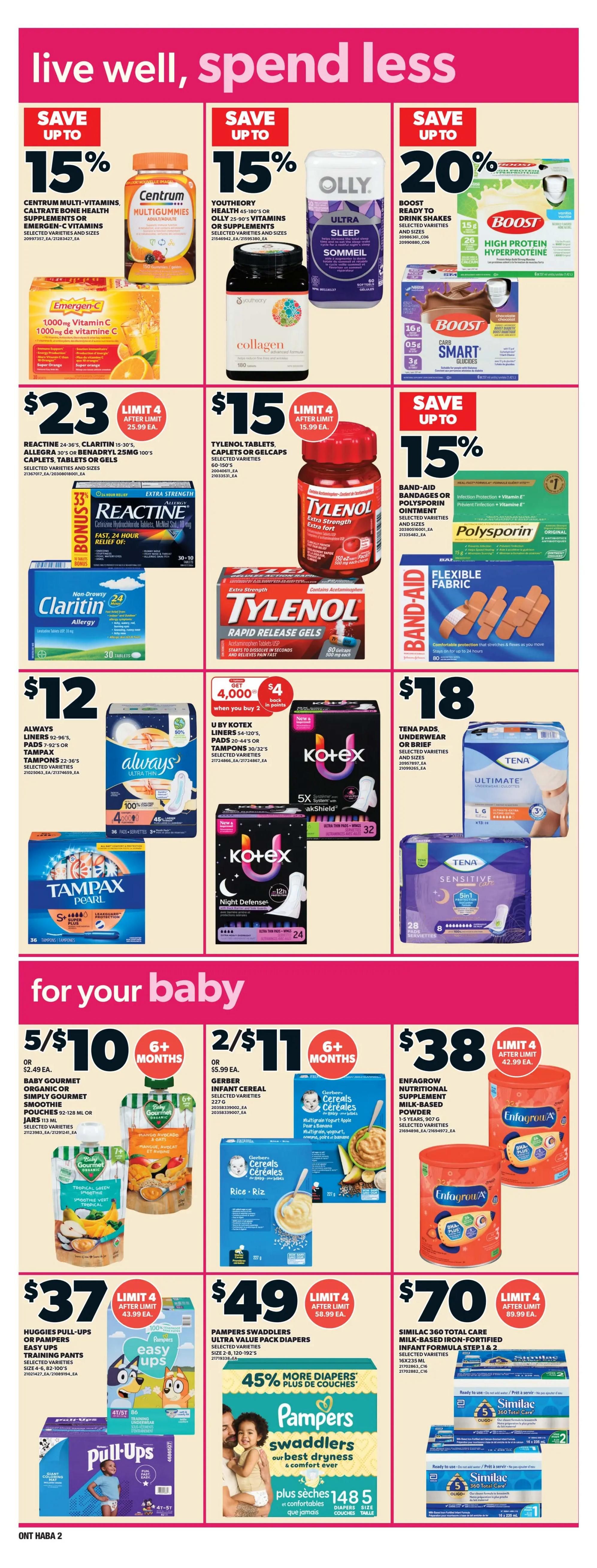 Zehrs weekly flyer specials page 17. Save up to 15% on Centrum Multi-Vitamins, Caltrate Bone Health supplements, or Emergen-C. Save up to 15% on Youththeory Health 45-180's or Olly 25-90's vitamins or supplements. Save up to 20% on Boost Ready to Drink shakes and Boost Carb Smart. Spend $23 on Reactine 24-36's, Claritin 15-30's, Allegra 30's or Benadryl 100's caplets, tablets or gels. Spend $15 on Tylenol tablets, caplets or gels. Save up to 15% on Band-Aid bandages or Polysporin ointment. Spend $12 on Always liners, pads, or Tampax tampons. Get $4 back in points when you buy 2 U by Kotex liners, pads or tampons. Spend $18 on Tena pads or underwear. For your baby: 5 for $10 on Baby Gourmet Organic or Simply Gourmet smoothie pouches. 2 for $11 on Gerber Infant Cereal. $38 for Enfamil Nutritional Supplement Milk-Based Powder. $37 on Huggies Pull-Ups or Pampers Easy Ups training pants. $49 on Pampers Swaddlers Ultra Value Pack diapers, with 45% more diapers. $70 on Similac 360 Total Care Milk-Based Iron-Fortified Infant Formula Step 1 & 2.