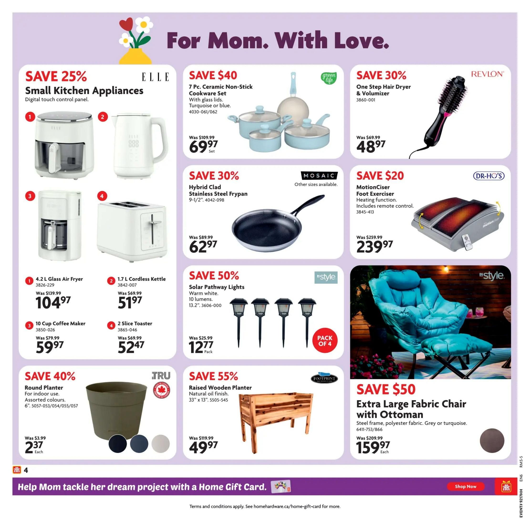 Home Hardware Ontario Flyer Specials, Page 5. Save 25% on Small Kitchen Appliances including an ELLE 4.2 L Glass Air Fryer for $104.97 (was $139.99) and an ELLE 1.7 L Cordless Kettle for $51.97 (was $69.99). Also featured is an ELLE 10 Cup Coffee Maker for $59.97 (was $79.99) and a 2 Slice Toaster for $52.47 (was $69.99). Save $40 on a 7 Pc. Ceramic Non-Stick Cookware Set in turquoise or blue, now $69.97 (was $109.99). Save 30% on a Hybrid Clad Stainless Steel Frypan, 9-1/2', for $62.97 (was $89.99). Save 50% on Solar Pathway Lights, 13.2', pack of 4, for $12.77 (was $25.99). Save 30% on a Revlon One Step Hair Dryer & Volumizer for $48.97 (was $69.99). Save $20 on a DR-HO'S MotionCiser Foot Exerciser with heating function and remote control, for $239.97 (was $259.99). Save 40% on a TRU Round Planter for indoor use, available in assorted colours, for $2.37 each (was $3.99). Save 55% on a FOOTPRINT Raised Wooden Planter, natural oil finish, 33' x 13', for $49.97 (was $119.99). Save $50 on an Extra Large Fabric Chair with Ottoman, steel frame, polyester fabric, grey or turquoise, for $159.97 each (was $209.99). Bottom banner: Help Mom tackle her dream project with a Home Gift Card. Shop Now.