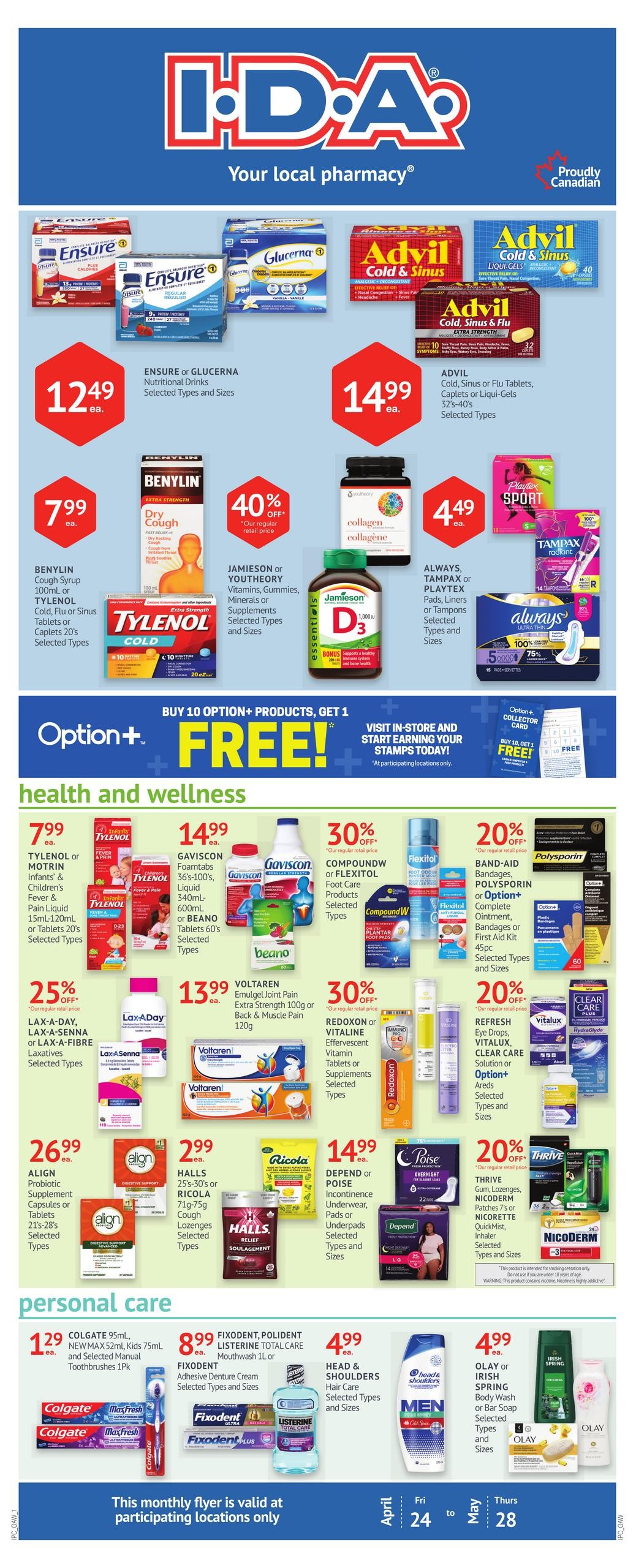 I.D.A. Pharmacy flyer page 1 features health and wellness and personal care products. Top section highlights Ensure or Glucerna Nutritional Drinks for $12.49 each, and Advil Cold & Sinus or Flu Tablets, Caplets or Liqui-Gels for $14.99 each. Benylin Cough Syrup or Tylenol Cold, Flu or Sinus Tablets or Caplets are $7.99 each. Jamieson or Youtheory Vitamins, Gummies, Minerals or Supplements are 40% off their regular retail price. Always, Tampax or Playtex Pads, Liners or Tampons are $4.49 each. Health and wellness section includes Tylenol or Motrin Infants' & Children's Fever & Pain Liquid or Tablets for $7.99 each. Gaviscon Foamtabs or Beano Tablets are $14.99 each. Compound W or Flexitol Foot Care products are 30% off. Band-Aid, Polysporin or Option+ Complete Ointment, Bandages or First Aid Kit are 20% off. Lax-A-Day, Lax-A-Senna or Lax-A-Fibre Laxatives are 25% off. Voltaren Emulgel Joint Pain Extra Strength or Back & Muscle Pain are $13.99 each. Redoxon or Vitaline Effervescent Vitamin Tablets or Supplements are 30% off. Refresh Eye Drops, Vitalux, Clear Care Solution or Option+ Areds are 20% off. Align Probiotic Supplement Capsules or Tablets are $26.99 each. Halls Cough Lozenges are $2.99 each. Depend or Poise Incontinence Underwear, Pads or Underpads are $14.99 each. Thrive Gum, Lozenges, Patches or Nicorette QuickMist Inhaler are 20% off. Personal care section features Colgate 95mL, New Max 52mL, Kids 75mL and Selected Manual Toothbrushes 1Pk for $1.29 each. Fixodent or Polident Adhesive Denture Cream or Mouthwash 1L are $8.99 each. Head & Shoulders Hair Care are $4.99 each. Olay or Irish Spring Body Wash or Bar Soap are $4.99 each. This monthly flyer is valid at participating locations only from April 24 to May 28.