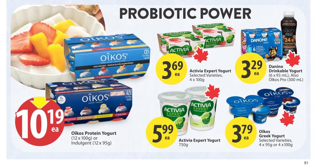 Save-On-Foods weekly flyer specials page 18 features probiotic power. Oikos Protein Yogurt (12 x 100g) or Indulgent (12 x 95g) is on sale for $10.19 each. Activia Expert Yogurt, selected varieties, 4 x 100g is $3.69 each. Danino Drinkable Yogurt (6 x 93 mL) and Oikos Pro (300 mL) is $3.29 each. Activia Expert Yogurt, 750g, is $5.99 each. Oikos Greek Yogurt, selected varieties, 4 x 95g or 4 x 100g is $3.79 each.