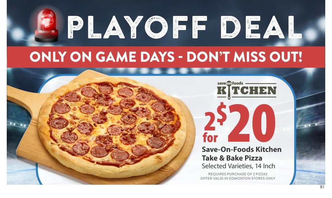 Save-On-Foods flyer, page 30: Playoff Deal! Only on game days. Get 2 Save-On-Foods Kitchen Take & Bake Pizzas, selected varieties, 14 inch, for $20. Requires purchase of 2 pizzas. Offer valid in Edmonton stores only.