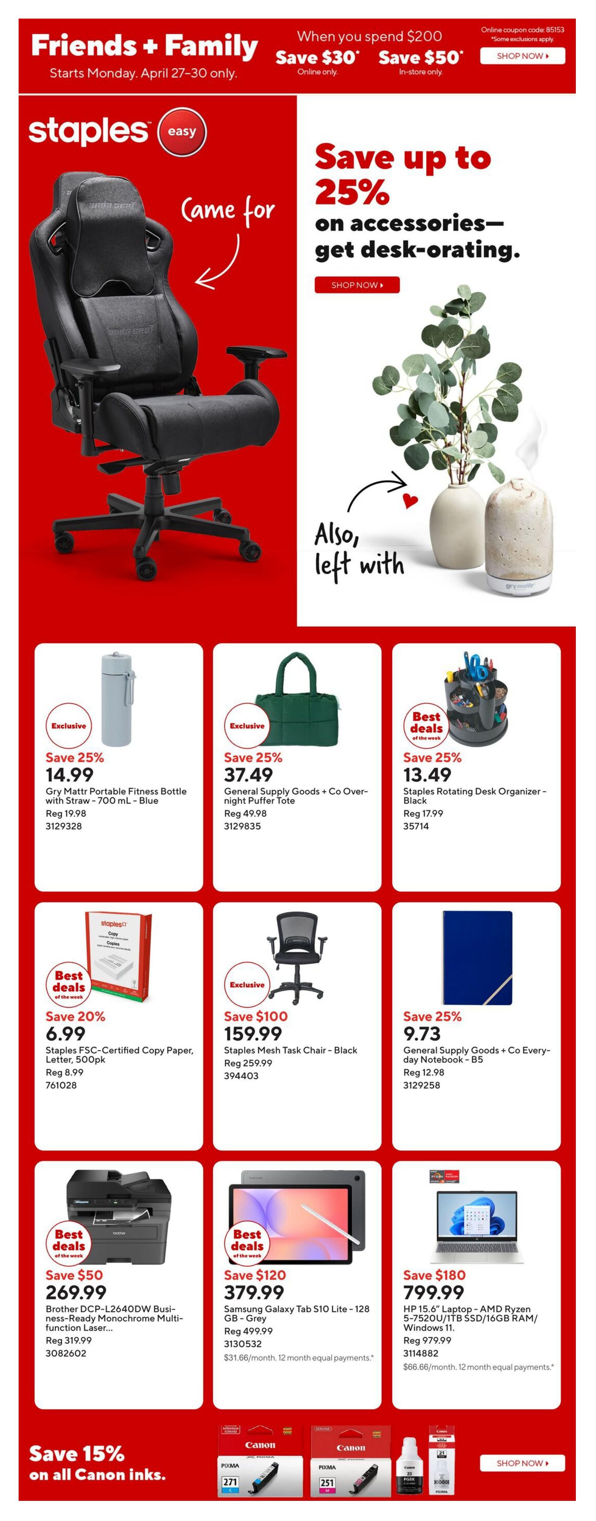 Staples Weekly Flyer Specials, Page 1. Friends + Family event: Save $30 online when you spend $200, or save $50 in-store when you spend $200. Save up to 25% on desk-operating accessories. Featured products include: Gry Mattr Portable Fitness Bottle with Straw - 700 mL - Blue for $14.99 (save 25%), General Supply Goods + Co Overnight Puffer Tote for $37.49 (save 25%), Staples Rotating Desk Organizer - Black for $13.49 (save 25%), Staples FSC-Certified Copy Paper, Letter, 500 pk for $6.99 (save 20%), Staples Mesh Task Chair - Black for $159.99 (save $100), General Supply Goods + Co Everyday Notebook - B5 for $9.73 (save 25%), Brother DCP-L2640DW Business-Ready Monochrome Multi-function Laser Printer for $269.99 (save $50), Samsung Galaxy Tab S10 Lite - 128 GB - Grey for $379.99 (save $120), and HP 15.6' Laptop - AMD Ryzen 5-7520U/1TB SSD/16GB RAM/Windows 11 for $799.99 (save $180). Also, save 15% on all Canon inks.