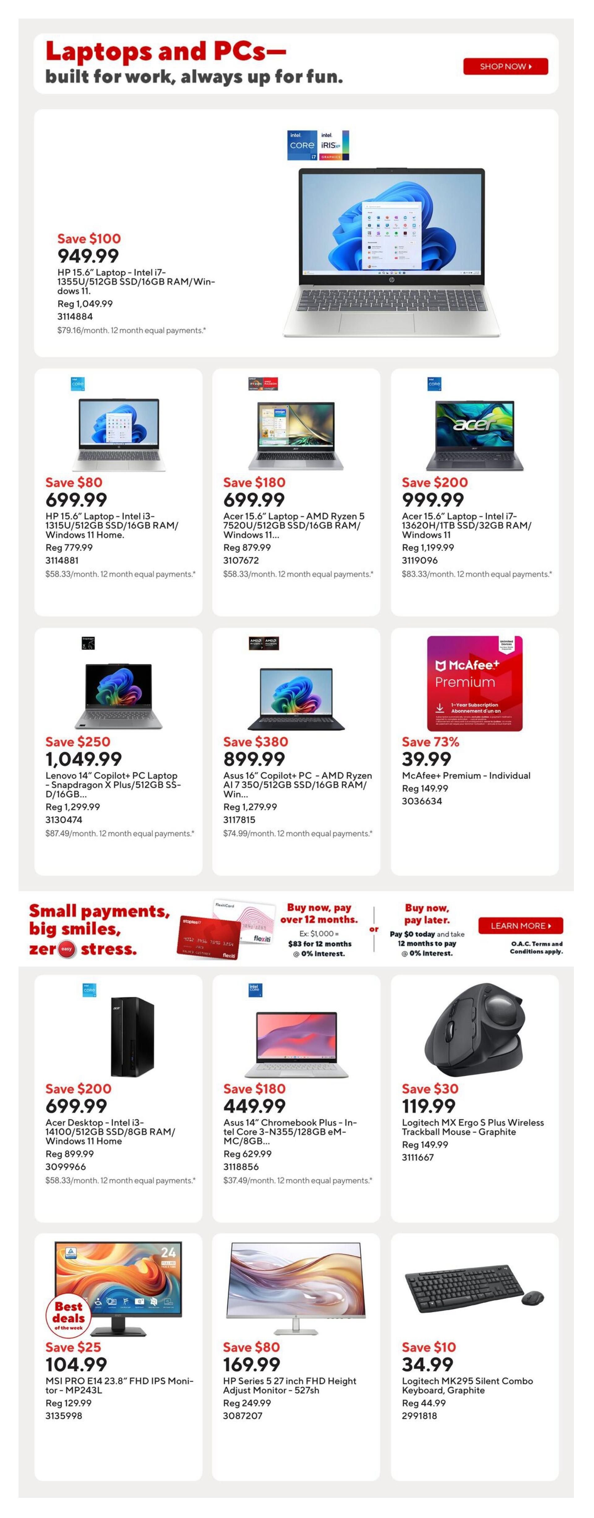 Staples Weekly Flyer Specials Page 6: Features laptops and PCs. Save $100 on HP 15.6' Laptop with Intel i7, 512GB SSD/16GB RAM for $949.99. Save $80 on HP 15.6' Laptop with Intel i3, 512GB SSD/16GB RAM for $699.99. Save $180 on Acer 15.6' Laptop with AMD Ryzen 5, 512GB SSD/16GB RAM for $699.99. Save $200 on Acer 15.6' Laptop with Intel i7, 1TB SSD/32GB RAM for $999.99. Save $380 on Lenovo 14' Copilot+ PC Laptop with Snapdragon X Plus/512GB SSD for $1,049.99. Save $80 on Asus 16' Copilot+ PC with AMD Ryzen AI 7 350/512GB SSD/16GB RAM for $899.99. Save 73% on McAfee+ Premium Individual 1-Year Subscription for $39.99. Also features small payment options. Save $200 on Acer Desktop with Intel i3-14100/512GB SSD/8GB RAM for $699.99. Save $180 on Asus 14' Chromebook Plus with Intel Core 3-N355/128GB eMMC/8GB RAM for $449.99. Best Deals of the Week: Save $25 on MSI Pro E14 23.8' FHD IPS Monitor for $104.99. Save $80 on HP Series 5 27 inch FHD Height Adjust Monitor for $169.99. Save $10 on Logitech MK295 Silent Combo Keyboard and Mouse in Graphite for $34.99.