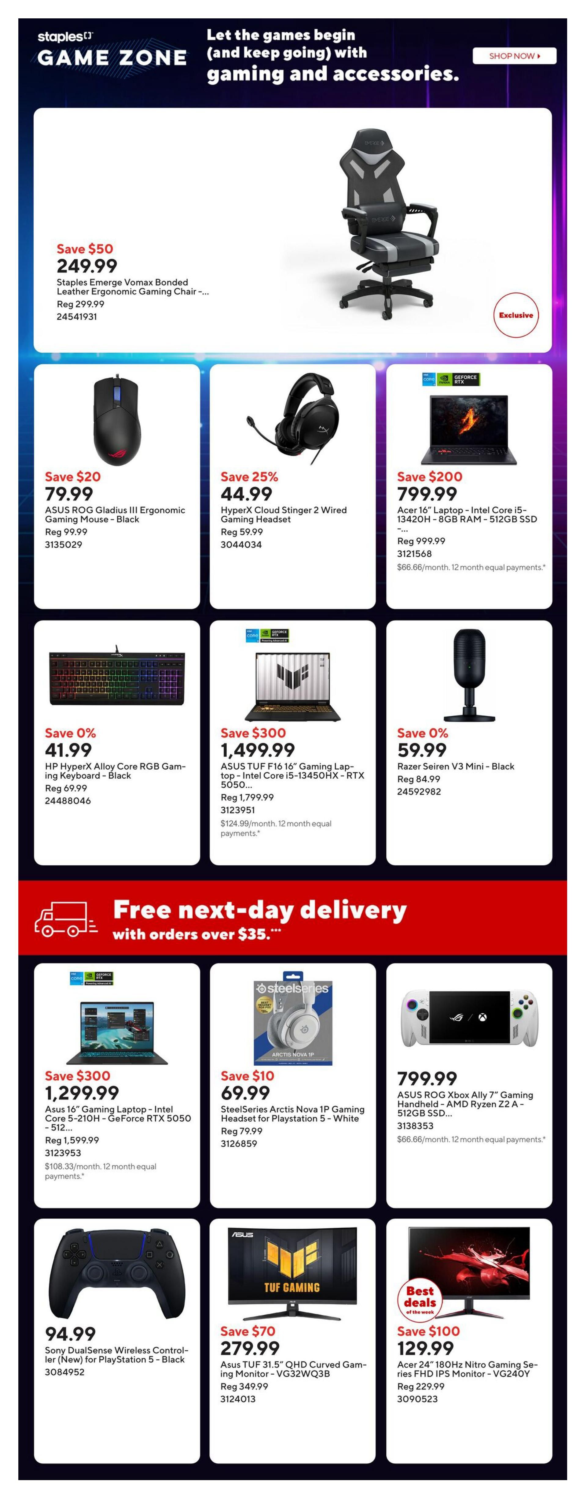Staples Game Zone weekly flyer, page 7. Featuring gaming and accessories. Save $50 on the Staples Emerge Vomax Bonded Leather Ergonomic Gaming Chair for $249.99. Save $20 on the ASUS ROG Gladius III Ergonomic Gaming Mouse - Black for $79.99. Save 25% on HyperX Cloud Stinger 2 Wired Gaming Headset for $44.99. Save $200 on Acer 16' Laptop - Intel Core i5-13420H - 8GB RAM - 512GB SSD for $799.99. Save 40% on HP HyperX Alloy Core RGB Gaming Keyboard - Black for $41.99. Save $500 on ASUS TUF F16 16' Gaming Laptop - Intel Core i5-13450HX - RTX 5050 for $1,499.99. Save 0% on Razer Seiren V3 Mini - Black for $59.99. Free next-day delivery on orders over $35. Save $300 on Asus 16' Gaming Laptop - Intel Core i5-210H - GeForce RTX 5050 - 512GB for $1,299.99. Save $10 on SteelSeries Arctis Nova 1P Gaming Headset for Playstation 5 - White for $69.99. Get the ASUS ROG Xbox Ally 7' Gaming Handheld - AMD Ryzen Z2A - 512GB SSD for $799.99. Sony DualSense Wireless Controller for PlayStation 5 - Black is $94.99. Save $70 on Asus TUF 31.5' QHD Curved Gaming Monitor - VG32WQ3B for $279.99. Best deals: Save $100 on Acer 24' 180Hz Nitro Gaming Series FHD IPS Monitor - VG240Y for $129.99.