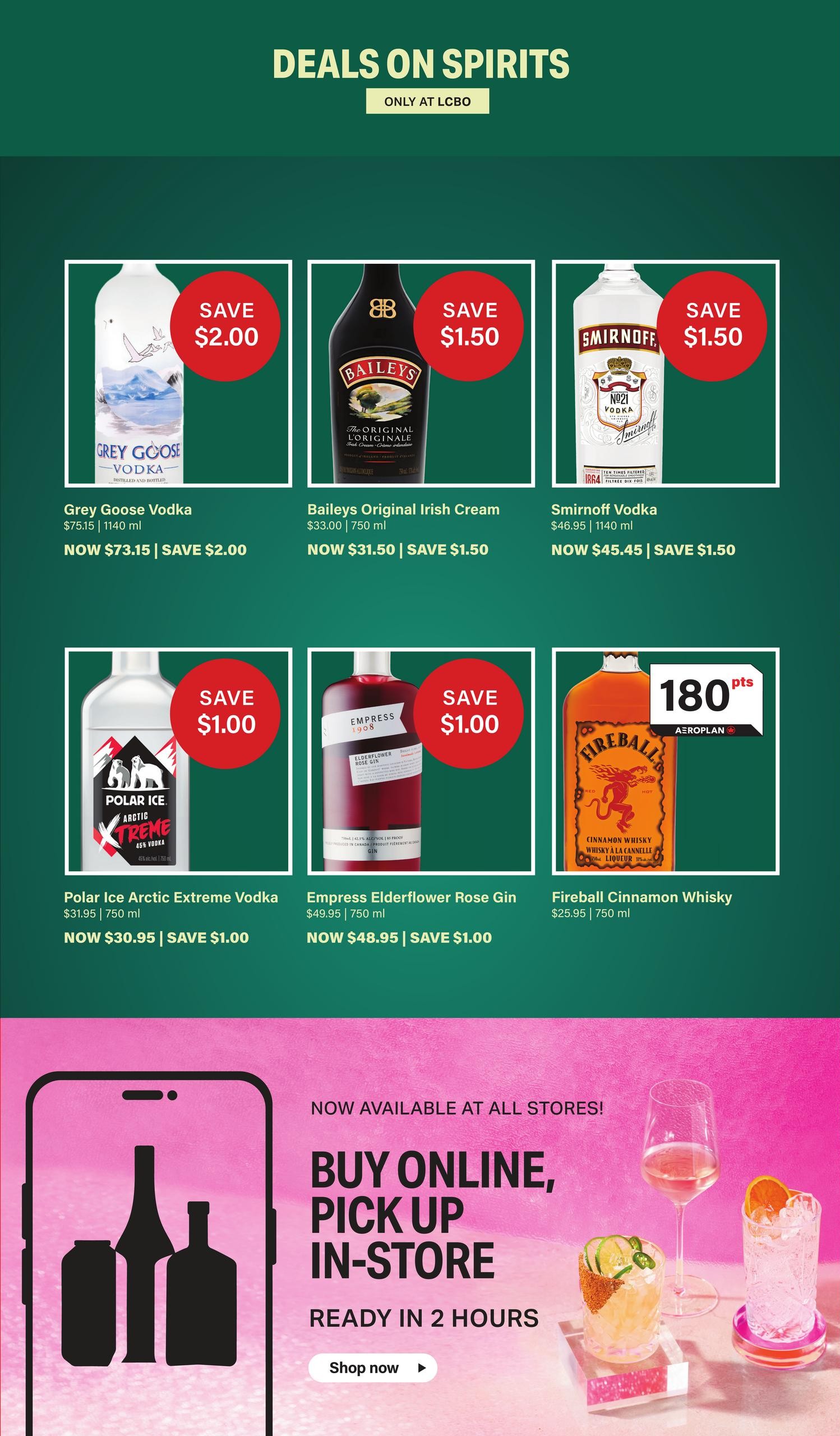 LCBO Deals on Spirits page 4. Featuring Grey Goose Vodka, now $73.15, save $2.00. Baileys Original Irish Cream, now $31.50, save $1.50. Smirnoff Vodka, now $45.45, save $1.50. Polar Ice Arctic Extreme Vodka, now $30.95, save $1.00. Empress Elderflower Rose Gin, now $48.95, save $1.00. Fireball Cinnamon Whisky, $25.95, with 180 Aeroplan points. Also features Buy Online, Pick Up In-Store, ready in 2 hours.