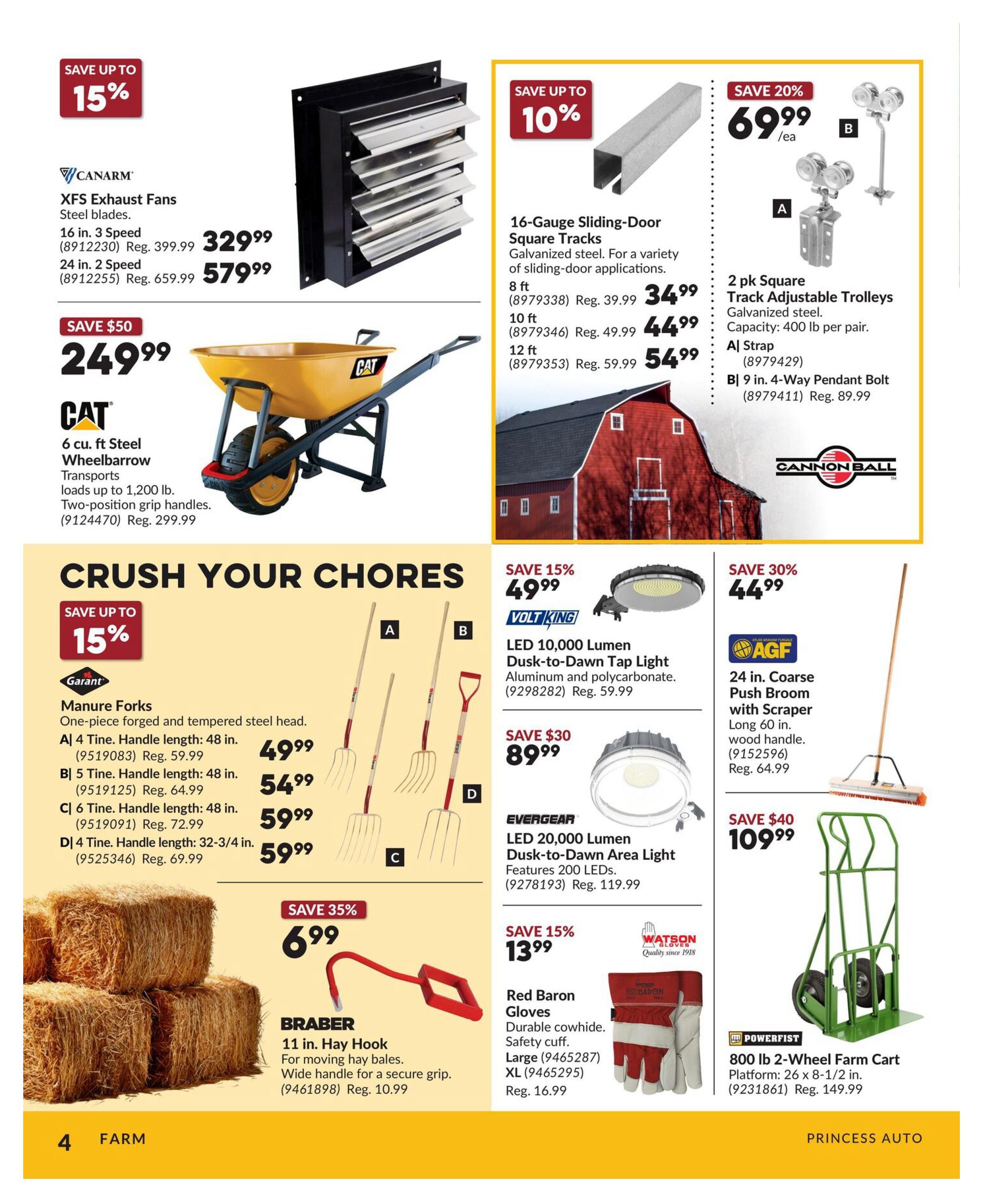 Princess Auto flyer page 4 features farm and home improvement items. Save up to 15% on CANARM XFS Exhaust Fans, with 16 in. 3 Speed models at $329.99 (Reg. $399.99) and 24 in. 2 Speed models at $579.99 (Reg. $659.99). Save $50 on a CAT 6 cu. ft. Steel Wheelbarrow for $249.99 (Reg. $299.99), featuring two-position grip handles and transporting loads up to 1,200 lb. Save up to 15% on Garant Manure Forks: A) 4 Tine, 48 in. handle for $49.99 (Reg. $59.99), B) 5 Tine, 48 in. handle for $54.99 (Reg. $64.99), C) 6 Tine, 48 in. handle for $59.99 (Reg. $72.99), and D) 4 Tine, 32-3/4 in. handle for $59.99 (Reg. $69.99). Save 35% on a BRABER 11 in. Hay Hook for $6.99 (Reg. $10.99), ideal for moving hay bales with a wide handle for a secure grip. Save up to 10% on 16-Gauge Sliding-Door Square Tracks made of galvanized steel: 8 ft for $34.99 (Reg. $39.99), 10 ft for $44.99 (Reg. $49.99), and 12 ft for $54.99 (Reg. $59.99). Save 20% on 2 pk Square Track Adjustable Trolleys for $69.99/ea, including A) Strap and B) 9 in. 4-Way Pendant Bolt for $69.99 (Reg. $89.99). Save 15% on VOLT KING LED 10,000 Lumen Dusk-to-Dawn Tap Light for $49.99 (Reg. $59.99). Save $30 on EVERGEAR LED 20,000 Lumen Dusk-to-Dawn Area Light for $89.99 (Reg. $119.99). Save 30% on an AGF 24 in. Coarse Push Broom with Scraper for $44.99 (Reg. $64.99), featuring a 60 in. wood handle. Save 15% on Watson Red Baron Gloves for $13.99 (Reg. $16.99), made of durable cowhide with a safety cuff, available in Large and XL. Save $40 on a POWERFIST 800 lb 2-Wheel Farm Cart for $109.99 (Reg. $149.99), with a platform size of 26 x 8-1/2 in.