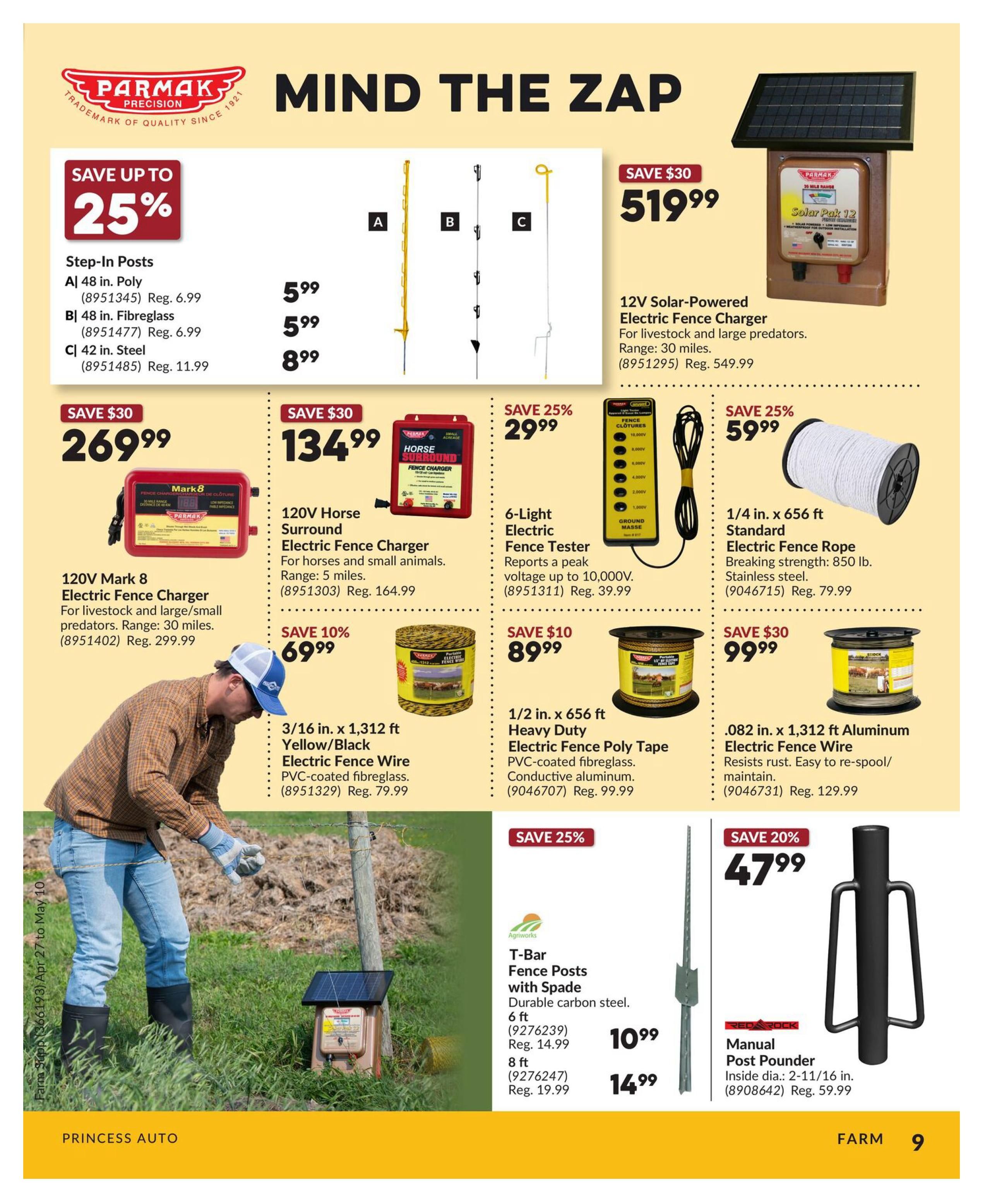 Princess Auto flyer page 9 features farm fencing supplies. Save up to 25% on Parmak Step-In Posts: 48 in. Poly for $5.99 (Reg. $6.99), 48 in. Fibreglass for $5.99 (Reg. $6.99), and 42 in. Steel for $8.99 (Reg. $11.99). Save $30 on a 120V Mark 8 Electric Fence Charger for livestock and large/small predators, range 30 miles, for $269.99 (Reg. $299.99). Save $30 on a 120V Horse Surround Electric Fence Charger, range 5 miles, for $134.99 (Reg. $164.99). Save 10% on 3/16 in. x 1,312 ft Yellow/Black Electric Fence Wire, PVC-coated fibreglass, for $69.99 (Reg. $79.99). Save $30 on a 12V Solar-Powered Electric Fence Charger for livestock and large predators, range 30 miles, for $519.99 (Reg. $549.99). Save 25% on 6-Light Electric Fence Tester, reports peak voltage up to 10,000V, for $29.99 (Reg. $39.99). Save 25% on 1/4 in. x 656 ft Standard Electric Fence Rope, 850 lb. breaking strength, stainless steel, for $59.99 (Reg. $79.99). Save 25% on Agriworks T-Bar Fence Posts with Spade, durable carbon steel: 6 ft for $10.99 (Reg. $14.99) and 8 ft for $14.99 (Reg. $19.99). Save $30 on .082 in. x 1,312 ft Aluminum Electric Fence Wire, resists rust, easy to re-spool/maintain, for $99.99 (Reg. $129.99). Save 20% on a Red Rock Manual Post Pounder, inside diameter 2-11/16 in., for $47.99 (Reg. $59.99).