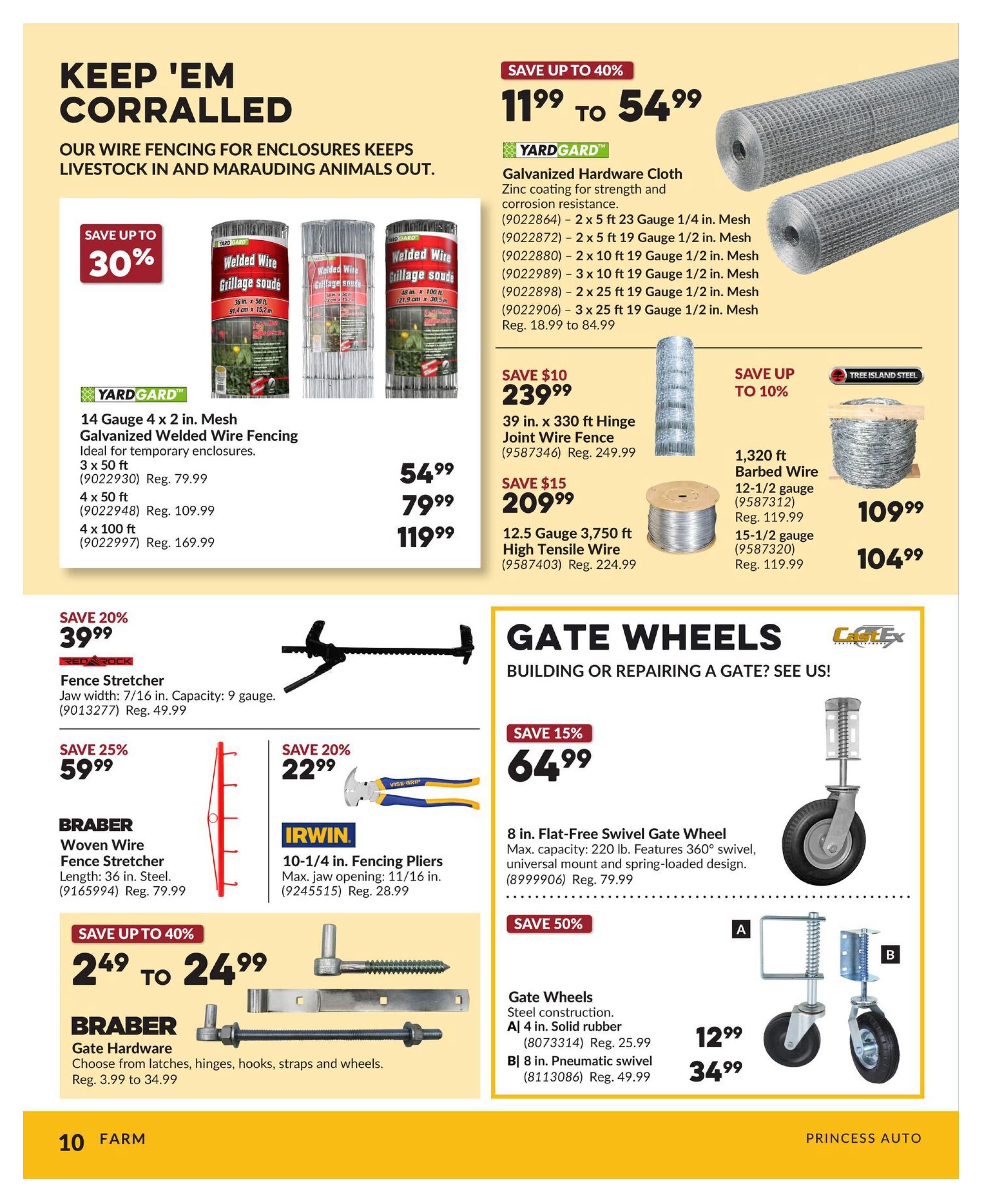 Princess Auto flyer page 10 features fencing and gate hardware. Save up to 30% on YardGard galvanized welded wire fencing, with options like 14 Gauge 4 x 2 in. Mesh in 3x50 ft for $54.99, 4x50 ft for $79.99, and 4x100 ft for $119.99. Also available is YardGard galvanized hardware cloth, with prices ranging from $11.99 to $54.99. Other fencing includes 39 in. x 330 ft Hinge Joint Wire Fence for $239.99 (save $10) and 12.5 Gauge 3,750 ft High Tensile Wire for $209.99 (save $15). Tree Island Steel 1,320 ft barbed wire is available in 12-1/2 gauge for $109.99 and 15-1/2 gauge for $104.99 (save up to 10%). Red Rock Fence Stretcher is on sale for $39.99 (save 20%). Braber Woven Wire Fence Stretcher (36 in. steel) is $59.99 (save 25%). Irwin 10-1/4 in. Fencing Pliers are $22.99 (save 20%). Braber Gate Hardware, including latches, hinges, hooks, straps, and wheels, is on sale from $2.49 to $24.99 (save up to 40%). For gates, find an 8 in. Flat-Free Swivel Gate Wheel for $64.99 (save 15%). Gate wheels are also available: A| 4 in. Solid rubber for $12.99 (Reg. $25.99) and B| 8 in. Pneumatic swivel for $34.99 (Reg. $49.99), both with 50% savings.