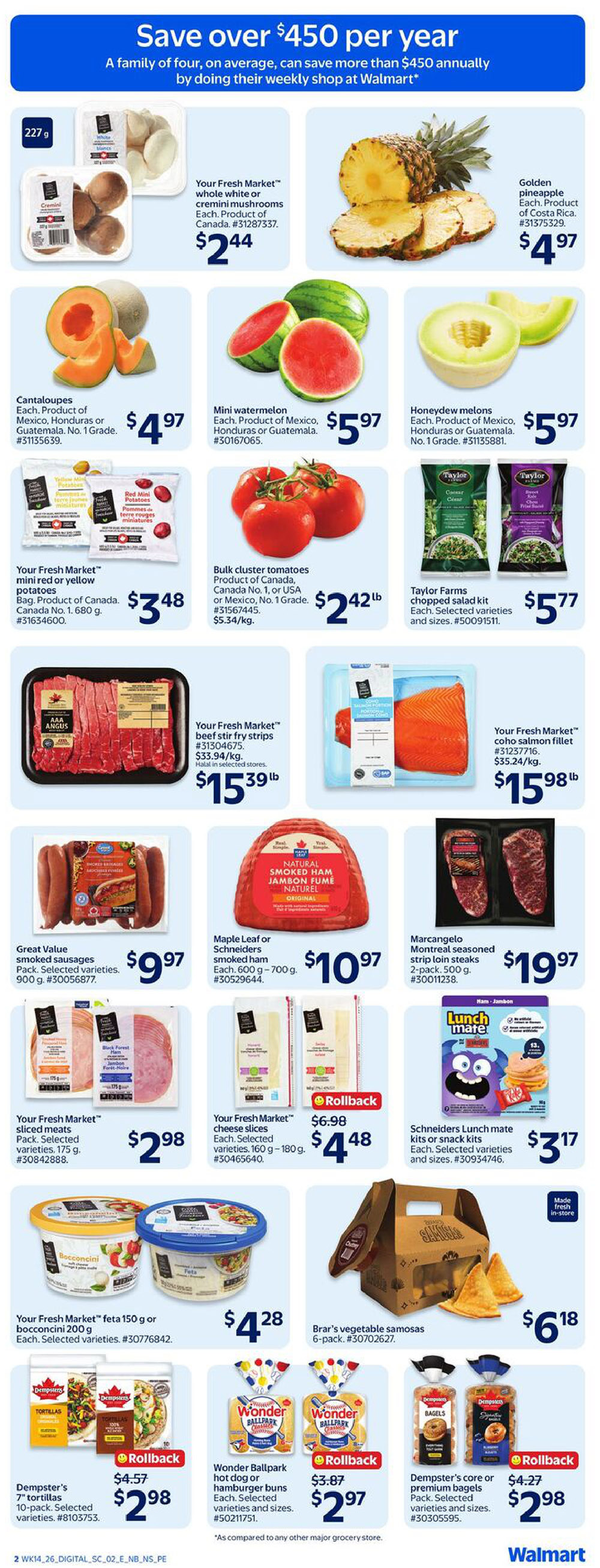 Walmart Canada weekly flyer specials page 3. Featuring Your Fresh Market whole white or cremini mushrooms for $2.44. Golden pineapple from Costa Rica for $4.97. Cantaloupes for $4.97. Mini watermelons for $5.97. Honeydew melons for $5.97. Your Fresh Market mini red or yellow potatoes, 1.68 kg bag, for $3.48. Bulk cluster tomatoes for $2.42 per lb. Taylor Farms chopped salad kits for $5.77. Your Fresh Market beef stir fry strips for $15.39 per lb. Your Fresh Market coho salmon fillet for $15.98 per lb. Great Value smoked sausages, 900 g, for $9.97. Maple Leaf or Schneiders smoked ham, 600 g - 700 g, for $10.97. Marcangelo Montreal seasoned strip loin steaks, 2-pack, 500 g, for $19.97. Your Fresh Market sliced meats, 175 g, for $2.98. Your Fresh Market cheese slices, 160 g - 180 g, on rollback from $6.98 to $4.48. Schneiders Lunch mate kits or snack kits for $3.17. Your Fresh Market feta 150 g or bocconcini 200 g for $4.28. Brar's vegetable samosas, 6-pack, for $6.18. Dempster's 7' tortillas, 10-pack, on rollback from $4.57 to $2.98. Wonder Ballpark hot dog or hamburger buns, on rollback from $3.87 to $2.97. Dempster's core or premium bagels, on rollback from $4.27 to $2.98.