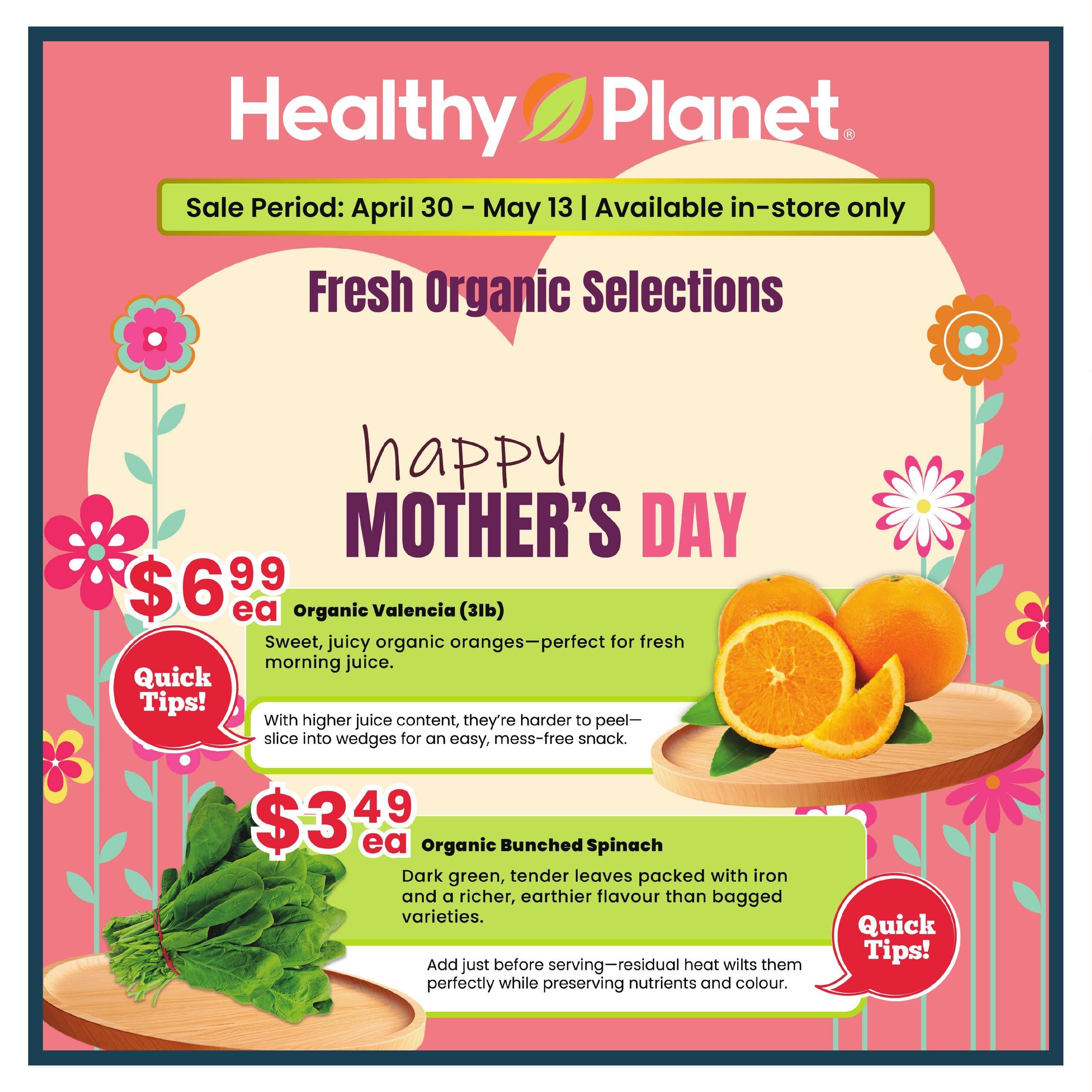 Healthy Planet flyer featuring fresh organic selections for Mother's Day. Sale runs from April 30 to May 13 and is available in-store only. Featured items include Organic Valencia oranges (3lb bag) for $6.99 each, described as sweet and juicy, perfect for fresh morning juice. Quick tips suggest slicing them into wedges for an easy, mess-free snack. Also available is Organic Bunched Spinach for $3.49 each, noted for its dark green, tender leaves packed with iron and a richer, earthier flavour. A quick tip advises adding it just before serving, as residual heat wilts them perfectly while preserving nutrients and colour.