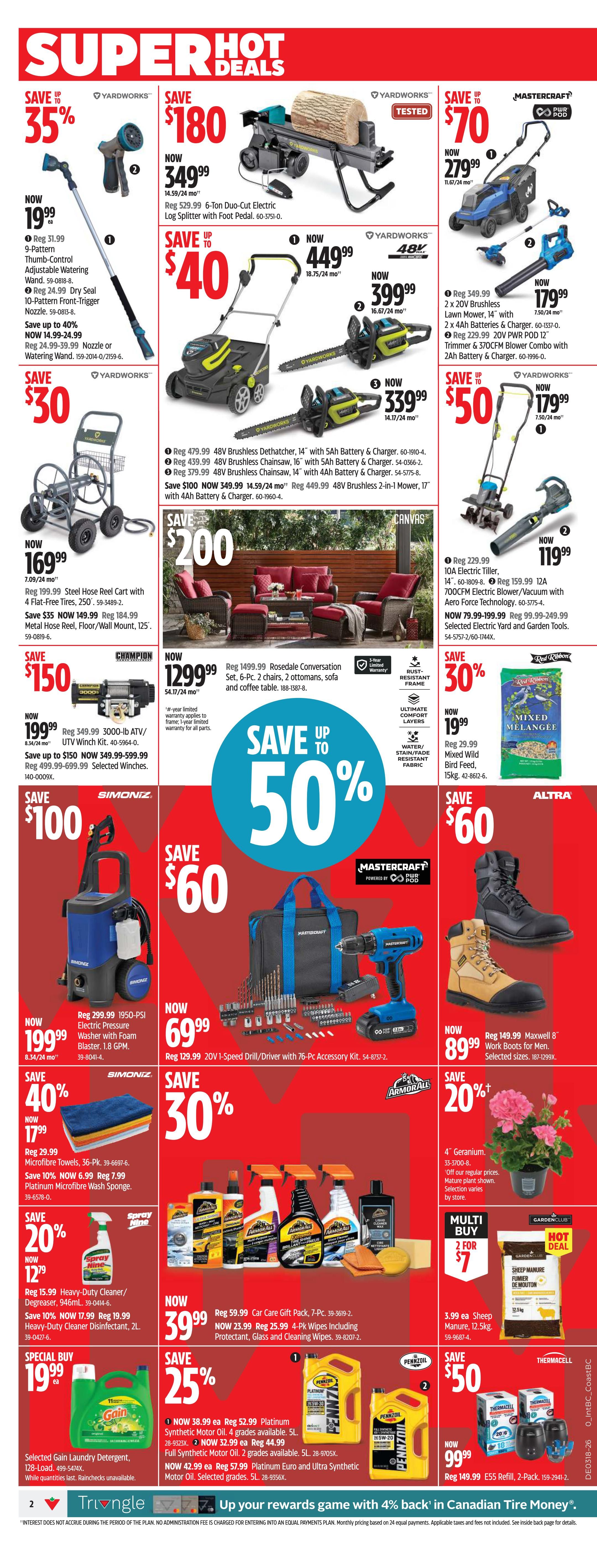Canadian Tire Weekly Flyer Specials Page 2. Save 35% on Yardworks Thumb-Control Adjustable Watering Wand, now $19.99. Save $180 on Yardworks 6-Ton Duo-Cut Electric Log Splitter with Foot Pedal, now $349.99. Save $70 on Yardworks 2 x 20V Brushless Lawn Mower, 14' with 2 x 4Ah Batteries & Charger, now $279.99. Save $40 on Yardworks 48V Brushless Dethatcher, 14' with 5Ah Battery & Charger, now $449.99. Also on sale is the Yardworks 48V Brushless Chainsaw, 14' with 5Ah Battery & Charger, now $399.99. Save $50 on Yardworks 2 x 20V PWR POD 12 Trimmer & 370CFM Blower Combo with 2Ah Battery & Charger, now $179.99. Save $200 on Rosedale Conversation Set, 6-Pc. with 2 chairs, 2 ottomans, sofa and coffee table, now $1299.99. Save $100 on Simoniz 1950-PSI Electric Pressure Washer with Foam Blaster, 1.8 GPM, now $199.99. Save 40% on Simoniz Microfibre Towels, 36-Pk., now $17.99. Save $60 on Mastercraft 20V 1-Speed Drill/Driver with 76-Pc. Accessory Kit, now $69.99. Save $60 on Altra Maxwell 8' Work Boots for Men, now $89.99. Save 20% on 4' Geraniums, now $1.29. Save 20% on Heavy-Duty Cleaner/Degreaser, 946mL, now $12.99. Special Buy Gain Laundry Detergent, 128-Load, now $19.99. Save 25% on Pennzoil Platinum Synthetic Motor Oil, 4 grades available, 5L, now $32.99. Also available is Pennzoil Euro and Ultra Synthetic Motor Oil, 5L, now $42.99. Save $50 on Thermacell E55 Refill, 2-Pack, now $99.99. Also on sale is a Car Gift Pack, 7-Pc., now $39.99, and 4-Pk. Wipes including Protectant, Glass and Cleaning Wipes, now $25.99. Red Ribbon Mixed Wild Bird Feed, 15kg, now $19.99.