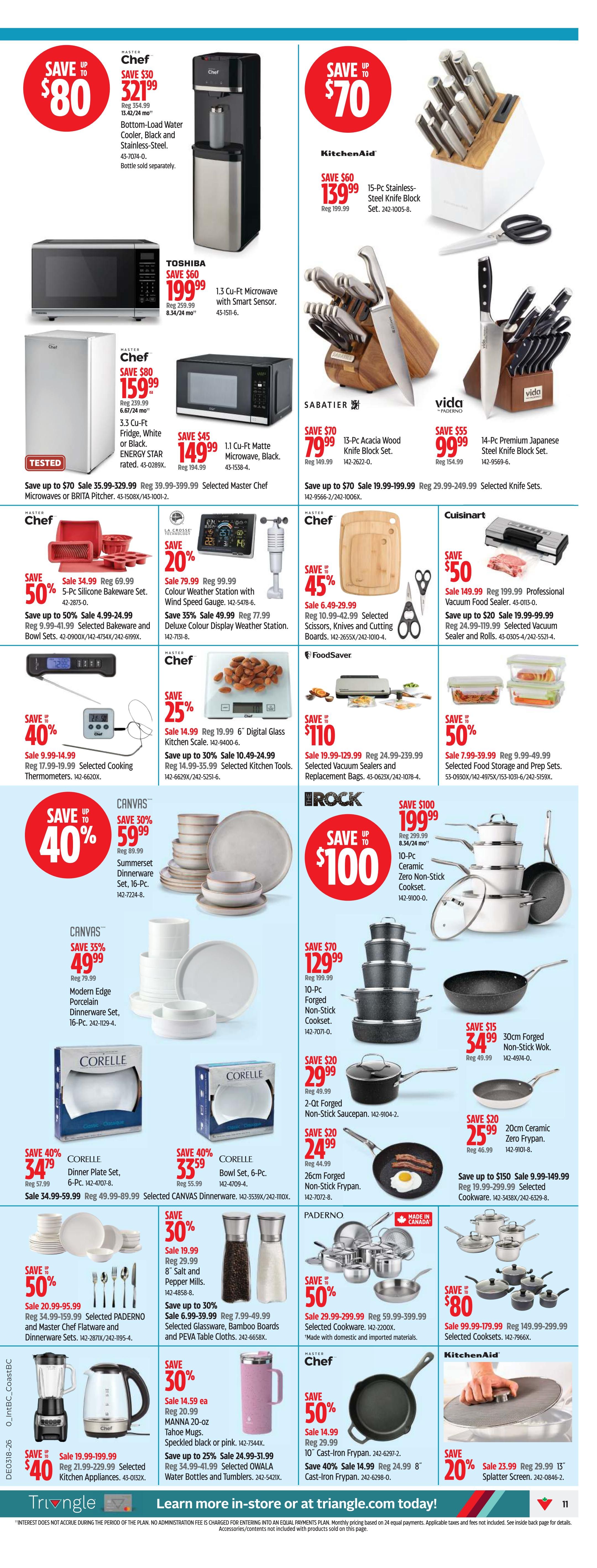 Canadian Tire Western Canada flyer, page 11. Save up to $80 on a Chef Bottom-Load Water Cooler, Black and Stainless Steel, now $80. Save up to $70 on a KitchenAid 15-Pc Stainless Steel Knife Block Set, now $139.99. Save $60 on a Toshiba 1.3 Cu-Ft Microwave with Smart Sensor, now $199.99. Save up to $70 on a Sabatier 13-Pc Acacia Wood Knife Block Set, now $79.99. Save up to $55 on a Vida 14-Pc Premium Japanese Steel Knife Block Set, now $99.99. Save up to 40% on a Chef 5-Pc Silicone Bakeware Set, now $34.99. Save up to 50% on Selected Cookware and Bowl Sets, now $4.99-$24.99. Save 20% on a La Crosse Colour Display Weather Station, now $79.99. Save 35% on Deluxe Colour Display Weather Station, now $49.99. Save 45% on Selected Scissors, Knives and Cutting Boards, now $6.49-$29.99. Save $50 on a Cuisinart Professional Vacuum Food Sealer, now $149.99. Save up to $20 on Selected Vacuum Sealers and Replacement Bags, now $19.99-$99.99. Save up to 40% on a Canvas Summerset Dinnerware Set, 16-Pc, now $59.99. Save 35% on a Canvas Modern Edge Porcelain Dinnerware Set, 16-Pc, now $49.99. Save $100 on a 10-Pc Ceramic Non-Stick Cookset, now $199.99. Save $70 on a 10-Pc Forged Non-Stick Cookset, now $129.99. Save $20 on a 2-Qt Forged Non-Stick Saucepan, now $29.99. Save $20 on a 26cm Forged Non-Stick Frypan, now $24.99. Save 50% on Selected Paderno Cookware, now $29.99-$299.99. Save $80 on Selected Cooksets, now $149.99-$299.99. Save 40% on Corelle Dinner Plate Sets, now $34.79. Save 40% on Corelle Bowl Sets, 6-Pc, now $33.59. Save 30% on Salt and Pepper Mills, now $19.99. Save up to 30% on Selected Glassware, Bamboo Boards and PEVA Table Cloths, now $6.99-$39.99. Save 50% on a 10' Cast-Iron Frypan, now $14.99. Save 40% on a 8' Cast-Iron Frypan, now $14.99. Save 50% on Selected Kitchen Appliances, now $34.99-$199.99. Save 30% on MANNA 20-oz Tahoe Mugs, now $14.59 ea. Save up to 25% on Selected OWALA Water Bottles and Tumblers, now $24.99-$51.99.
