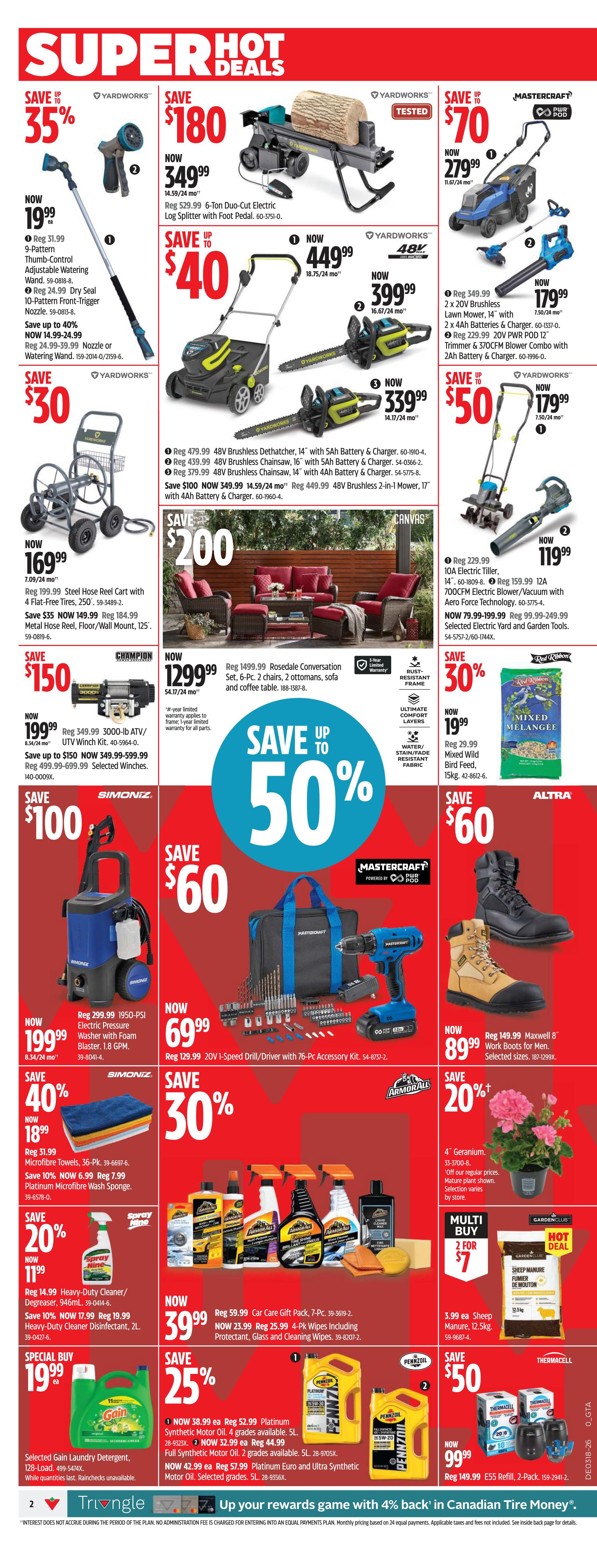 Canadian Tire Ontario Weekly Flyer Specials Page 2. Save 35% on a Yardworks Thumb-Control Adjustable Watering Wand for $19.99, originally $31.99, and a 9-Pattern Front-Trigger Nozzle for $24.99, originally $39.99. Save up to $180 on a Yardworks 6-Ton Duo-Cut Electric Log Splitter with Foot Pedal, now $349.99. Save up to $70 on a Yardworks 2 x 20V Brushless Lawn Mower, 14', with 2 x 4Ah Batteries & Charger for $399.99, and a Yardworks 2 x 20V PWR POD 12' Trimmer & 370CFM Blower Combo with 2Ah Battery & Charger for $179.99. Save up to $50 on a Yardworks 14' 48V Brushless Dethatcher with 5Ah Battery & Charger for $449.99, and a 16' 48V Brushless Chainsaw with 5Ah Battery & Charger for $339.99. Save $200 on a Rosedale Conversation Set, including 2 chairs, 2 ottomans, sofa, and coffee table, now $1299.99. Save up to $50 on a 10A Electric Tiller for $119.99, and a 700CFM Electric Blower/Vacuum with Aero Force Technology for $119.99. Save $100 on a Simoniz 1950-PSI Electric Pressure Washer with Foam Blaster for $199.99. Save 40% on Microfibre Towels, 36-Pk., now $18.99. Save $60 on a Mastercraft 20V 1-Speed Drill/Driver with 76-Pc. Accessory Kit for $69.99. Save $60 on Maxwell 8' Work Boots for Men for $89.99. Save 20% on 4' Geraniums for $19.99. Save 20% on Heavy-Duty Cleaner/Degreaser, 946mL, now $11.99. Save 10% on Heavy-Duty Cleaner Disinfectant, 2L, now $17.99. Special Buy: Selected Gain Laundry Detergent, 128-Load, for $19.99. Save 25% on Platinum Synthetic Motor Oil, 4 grades, 5L, now $38.99, and Full Synthetic Motor Oil, 2 grades, 5L, now $32.99. Save 25% on Platinum Euro and Ultra Synthetic Motor Oil, selected grades, 5L, now $42.99. Save 30% on Mixed Wild Bird Feed, 15kg, for $19.99. Save 20% on a Car Gift Pack, 7-Pc., now $39.99. Multi Buy: 2 for $7 on Sheep Manure/Bouten, 3.99 ea. Save $50 on E55 Refill, 2-Pack, for $99.99.