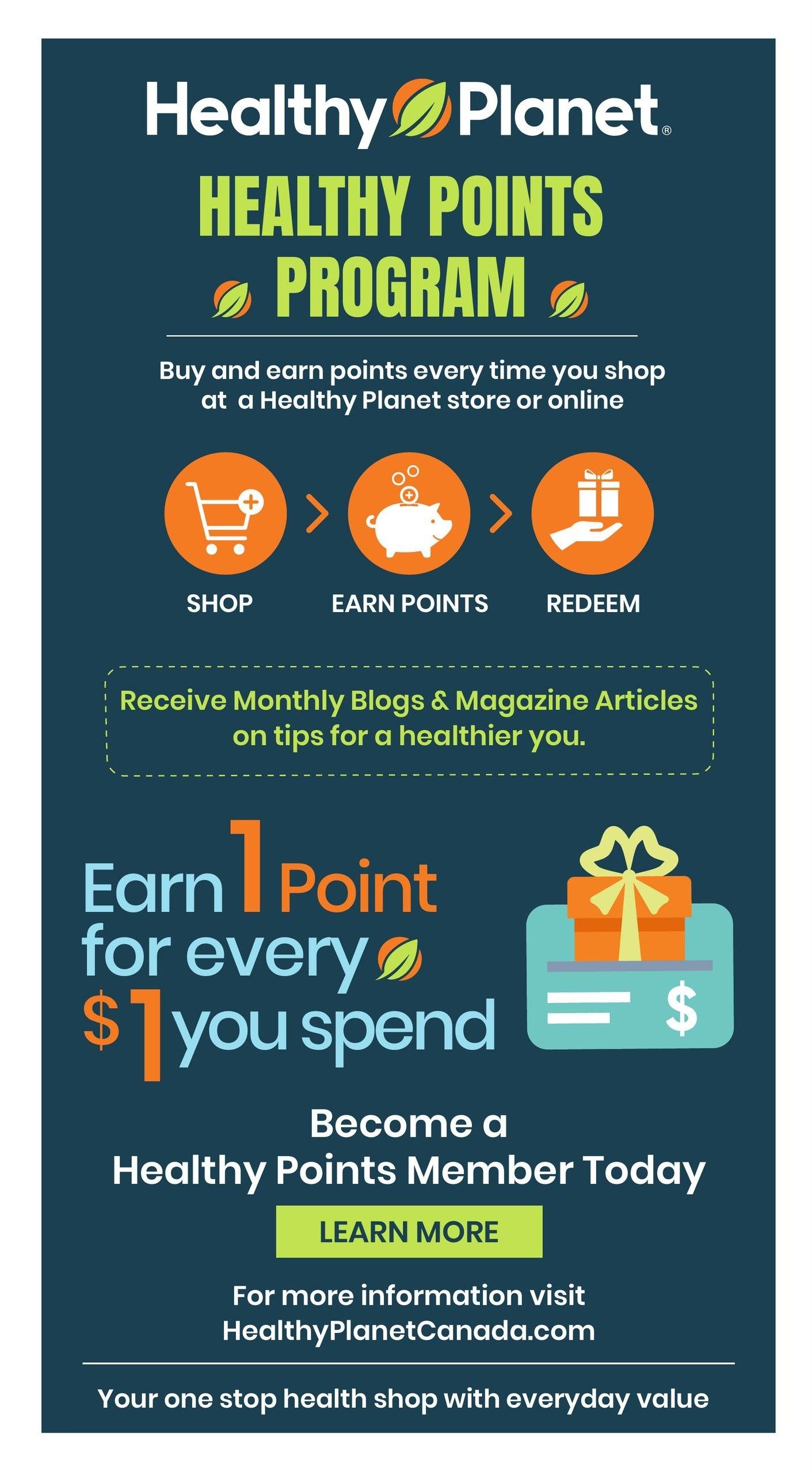 Healthy Planet flyer, page 20. Information about the Healthy Points Program. Buy and earn points every time you shop at a Healthy Planet store or online. The program involves three steps: Shop, Earn Points, and Redeem. Receive monthly blogs and magazine articles on tips for a healthier you. Earn 1 point for every $1 you spend. Become a Healthy Points Member today by clicking 'Learn More'. For more information, visit HealthyPlanetCanada.com. Healthy Planet is your one-stop health shop with everyday value.