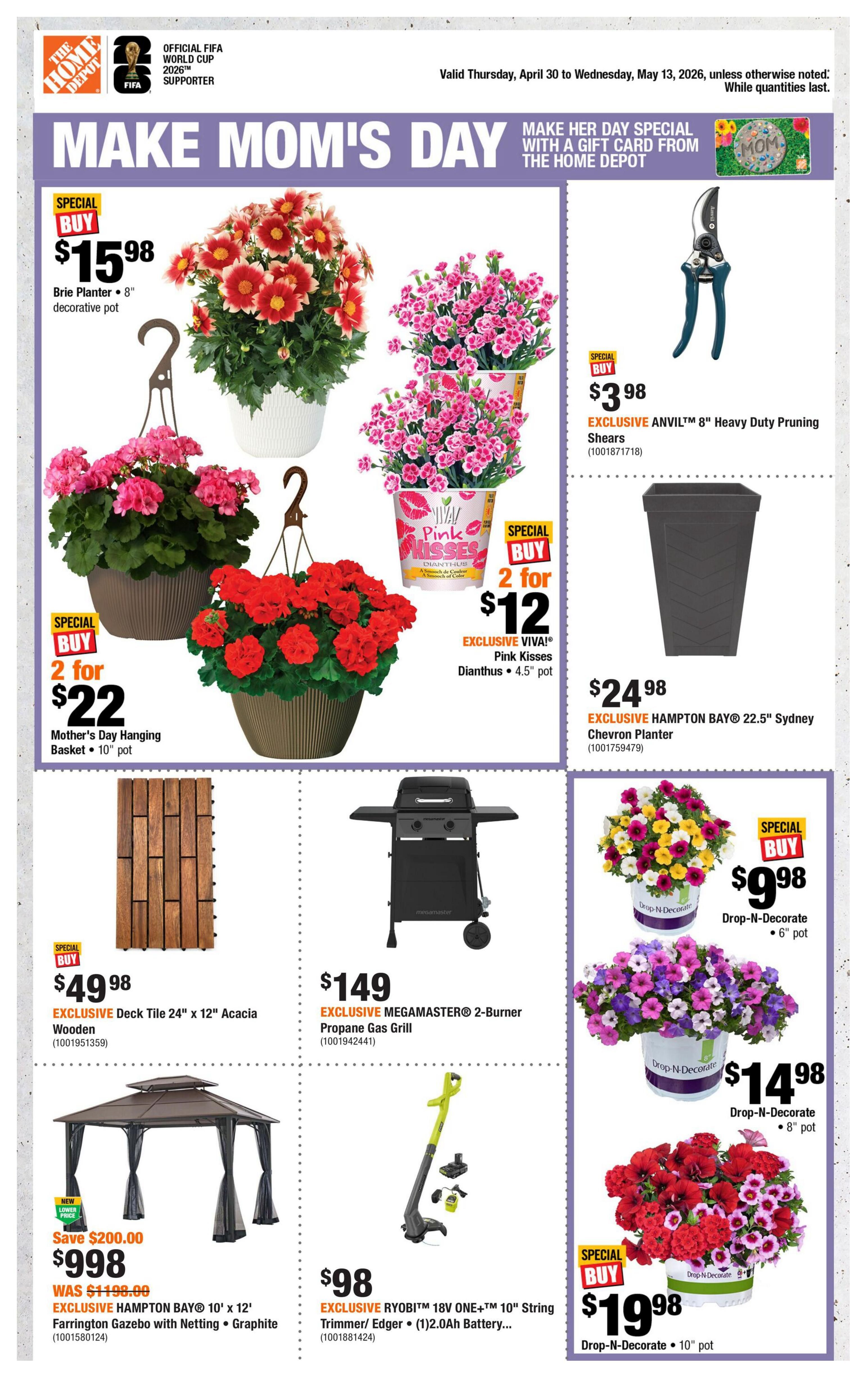 Home Depot flyer featuring 'Make Mom's Day' specials. Includes Brie Planter 8' decorative pot for $15.98. Mother's Day Hanging Basket 10' pot is 2 for $22. EXCLUSIVE VIVA! Pink Kisses Dianthus 4.5' pot is 2 for $12. EXCLUSIVE ANVIL™ 8' Heavy Duty Pruning Shears are $3.98. EXCLUSIVE HAMPTON BAY® 22.5' Sydney Chevron Planter is $24.98. EXCLUSIVE Deck Tile 24' x 12' Acacia Wooden is $49.98. EXCLUSIVE MEGAMASTER® 2-Burner Propane Gas Grill is $149. EXCLUSIVE RYOBI™ 18V ONE+™ 10' String Trimmer/Edger with (1) 2.0Ah Battery is $98. EXCLUSIVE HAMPTON BAY® 10' x 12' Farrington Gazebo with Netting in Graphite is $998, a new lower price with $200.00 savings. Also features Drop-N-Decorate flowers in 6' pot for $9.98, 8' pot for $14.98, and 10' pot for $19.98. Valid Thursday, April 30 to Wednesday, May 13, 2026.