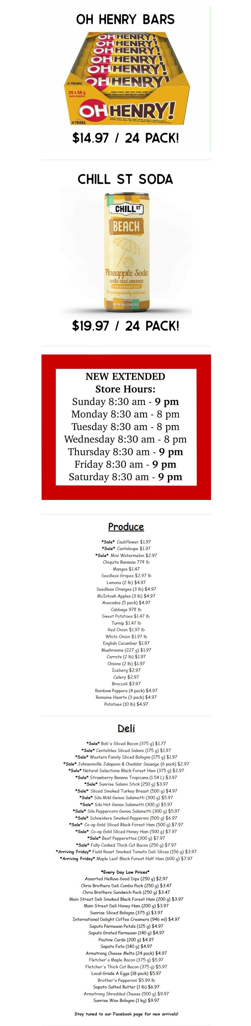 Gateway Meat Market weekly flyer specials page 14. Features Oh Henry! Bars, 24 pack for $14.97 and Chill St Soda Pineapple flavour, 24 pack for $19.97. New extended store hours are Sunday 8:30 am - 9 pm, Monday to Wednesday 8:30 am - 8 pm, and Thursday to Saturday 8:30 am - 9 pm. Produce section includes Sale Cauliflower for $1.97, Sale Cantaloupe for $1.97, Sale Mini Watermelon for $2.97, Chiquita Bananas at 77¢ lb, Mangoes for $1.47, Seedless Grapes for $2.97 lb, Lemons (2 lb) for $4.97, Seedless Oranges (3 lb) for $4.97, McIntosh Apples (3 lb) for $4.97, Avocados (4 pack) for $4.97, Cabbage for $1.97 lb, Sweet Potatoes for $1.47 lb, Turnip for $1.47 lb, Red Onion for $1.97 lb, White Onion for $1.97 lb, English Cucumber for $1.97, Mushrooms (227 g) for $1.97, Carrots (2 lb) for $1.97, Onions (2 lb) for $1.97, Iceberg for $2.97, Broccoli for $4.97, Rainbow Peppers (4 pack) for $4.97, and Romaine Hearts (3 pack) for $4.97. Deli section includes Sale Bob's Sliced Bacon (375 g) for $1.77, Sale Centsibles Sliced Salami (175 g) for $1.97, Sale Western Family Sliced Bologna (175 g) for $1.97, Sale Johnsonville Jalapeno & Cheddar Sausage (6 pack) for $2.97, Sale Natural Selections Black Forest Ham (375 g) for $2.97, Sale Strawberry Banana Tropicana (1.54 L) for $3.97, Sale Sunrise Salami Stick (250 g) for $3.97, Sale Sliced Smoked Turkey Breast (500 g) for $4.97, Sale Mild Genoa Salamietti (300 g) for $5.97, Sale Hot Genoa Salamietti (300 g) for $5.97, Sale Peppercorn Genoa Salamietti (300 g) for $5.97, Sale Schneiders Smoked Pepperoni (500 g) for $6.97, Sale Black Forest Ham (500 g) for $7.97, Sale Honey Ham (500 g) for $7.97, Sale Honey Ham (500 g) for $7.97, Sale Fully Cooked Thick Cut Bacon (250 g) for $7.97, Arriving Friday Maple Leaf Black Forest Half Ham (600 g) for $7.97. Every Day Low Prices include Assorted Helluva Good Dips (250 g) for $2.97, Chris Brothers Deli Jumbo Pack (250 g) for $3.47, Chris Brothers Deli Rich Pack (250 g) for $3.47, Main Street Deli Smoked Black Forest Ham (200 g) for $3.97, Main Street Deli Honey Ham (200 g) for $3.97, Sunrise Sliced Bologna (375 g) for $3.97, International Delight Coffee Creamers (946 ml) for $4.97, Saputo Parmesan Petals (125 g) for $4.97, Saputo Grated Parmesan (140 g) for $4.97, Poutine Curds (200 g) for $4.97, Saputo Feta (140 g) for $4.97, Armstrong Cheese Melts (24 pack) for $4.97, Fletcher's Maple Bacon (375 g) for $5.97, Fletcher's Thick Cut Bacon (375 g) for $5.97, Local Grade A Eggs (18 pack) for $5.97, Brother's Pepperoni (500 g) for $5.97, Saputo Salted Butter (1 lb) for $6.97, Armstrong Shredded Cheese (500 g) for $9.97, and Sunrise Wax Bologna (1 kg) for $9.97. Stay tuned to our Facebook page for new arrivals.