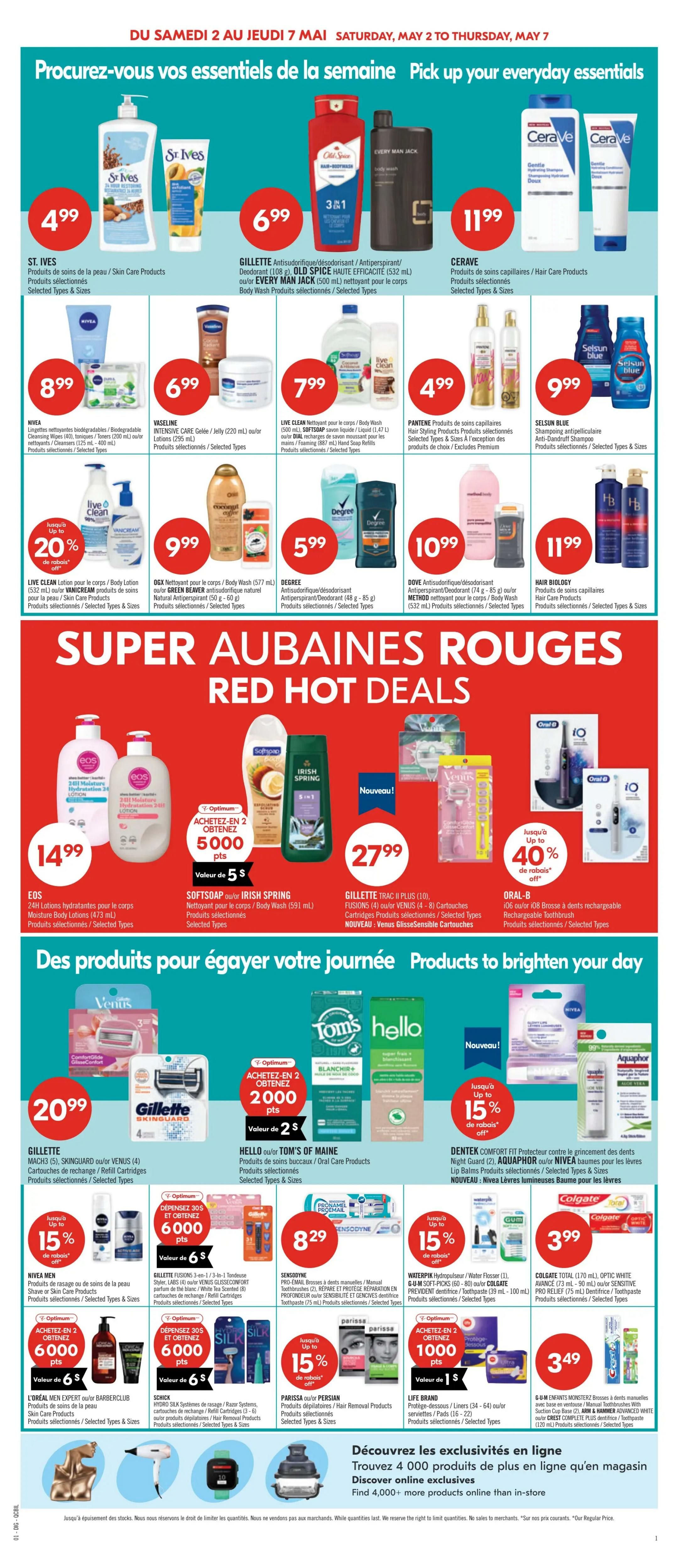 Pharmaprix weekly flyer specials, page 11. Pick up your everyday essentials with deals on St. Ives skin care for $4.99, Gillette Old Spice or Every Man Jack body wash for $6.99, and CeraVe hair care products for $11.99. Also featured are Nivea biodegradable cleansing wipes for $8.99, Vaseline Intensive Care jelly or lotions for $6.99, Live Clean body wash or soap refills for $7.99, and Pantene hair styling products for $4.99. Selsun Blue anti-dandruff shampoo is $9.99. Red Hot Deals include Live Clean body lotion with up to 20% off, OGX body wash for $9.99, Degree antiperspirant/deodorant for $5.99, and Dove antiperspirant/deodorant for $10.99. Hair Biology hair care products are $11.99. Special offers on EOS 24H moisture body lotions for $14.99, Softsoap or Irish Spring body wash for $27.99, and Gillette Traac II Plus or Venus GlissSense cartridges for $27.99. Oral-B rechargeable toothbrushes are on sale with up to 40% off. Products to brighten your day include Gillette Mach 3 or Venus 4 cartridges for $20.99. Hello or Tom's of Maine oral care products are available with an Optimum offer: buy 2, get 2000 points (value $2). Nivea lip balms are on sale with up to 15% off. Dentec comfort fit protector and Aquaphor or Nivea lip balms are also featured. L'Oréal Men Expert or Barberclub hair products are on sale with an Optimum offer: spend $30, get 6000 points (value $6). Schick Hydro Silk razors or cartridges are on sale with an Optimum offer: spend $30, get 6000 points (value $6). Sensodyne Pro-Email toothpaste is $8.29. Waterpik Hydroflosser or Gum soft picks are on sale with up to 15% off. Parissa or Persian hair removal products are on sale with up to 15% off. Colgate Total toothpaste is $3.99. Life Brand protective pads are on sale with an Optimum offer: buy 2, get 1000 points (value $1). G-U-M Monsterz or Advanced White toothbrushes are $3.49. Discover exclusive online offers and find over 4,000 more products online.