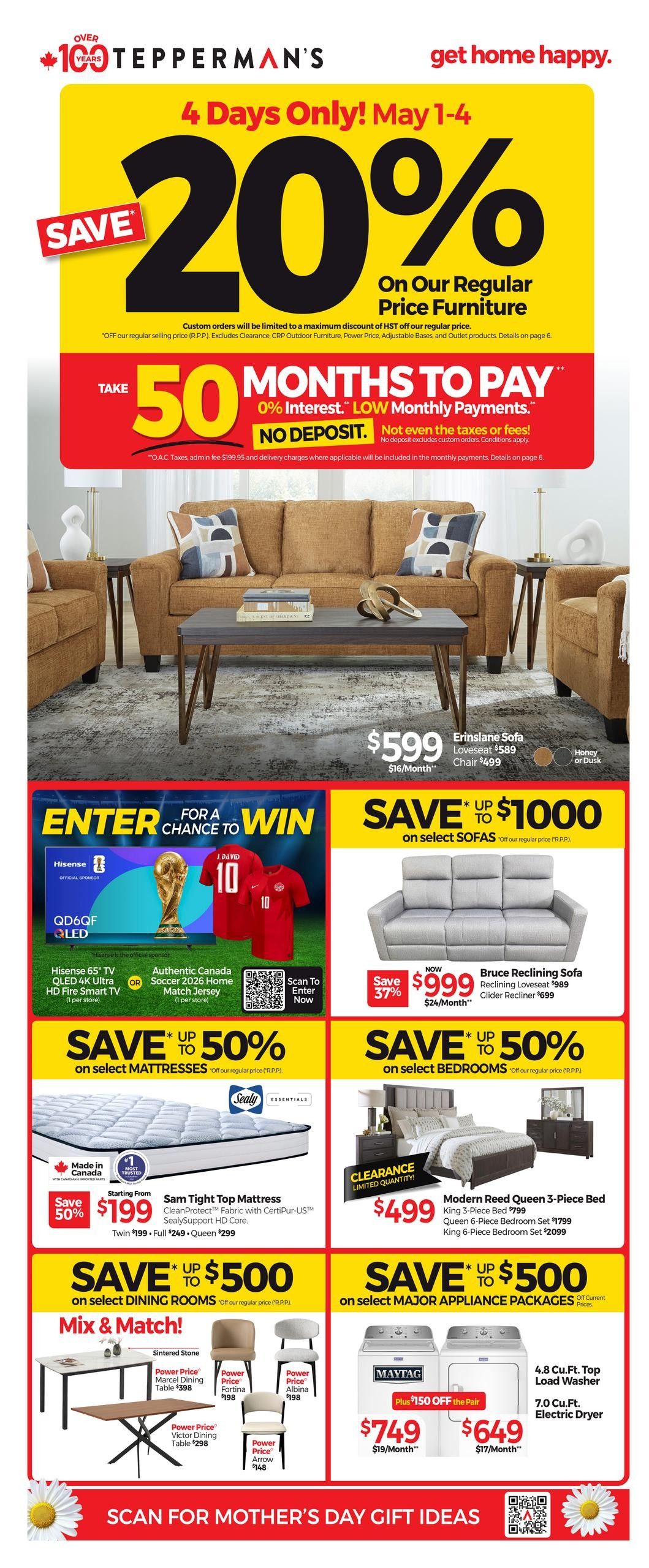 Tepperman's flyer featuring 4 Days Only! May 1-4 specials. Save 20% on regular price furniture. Take 50 months to pay with 0% interest and low monthly payments, no deposit required. Featured is the Erinslane Sofa for $599 ($16/Month) and the Loveseat for $589, Chair for $499. Enter for a chance to win a Hisense 65' TV QLED 4K Ultra HD Fire Smart TV or an Authentic Canada Soccer 2026 Home Match Jersey. Save up to $1000 on select sofas. Save up to 50% on select mattresses, including the Sam Tight Top Mattress starting from $199. Save up to $500 on select dining rooms with 'Mix & Match!' options like the Sintered Stone Marcel Dining Table for $398, Power Price Fortina Chair for $198, Power Price Albina Chair for $198, Power Price Victor Dining Table for $298, and Power Price Arrow Chair for $148. Also, save up to $500 on select major appliance packages. The Bruce Reclining Sofa is on sale for $999 (Save 37%), with the Reclining Loveseat at $989 and Glider Recliner at $699. Save up to 50% on select bedrooms, with the Modern Reed Queen 3-Piece Bed for $499 (Clearance Limited Quantity), originally $799. Appliance deals include a Maytag 4.8 Cu.Ft. Top Load Washer for $749 ($19/Month) and a 7.0 Cu.Ft. Electric Dryer for $649 ($17/Month), with an additional $150 off the pair. Scan for Mother's Day gift ideas.