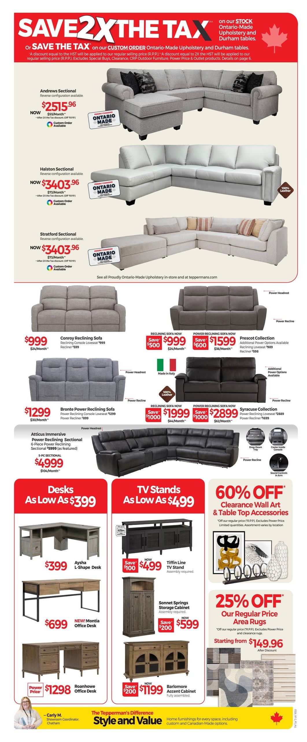Tepperman's Weekly Flyer Specials Page 4. Save 2X the Tax on Ontario-Made Upholstery and Durham tables. Featured sectionals include the Andrews Sectional now $2515.96 ($55/month), Halston Sectional now $3403.96 ($73/month), and Stratford Sectional now $3403.96 ($73/month), all with custom order options. Also available are the Conroy Reclining Sofa for $999 ($24/month) with a $500 savings, and the Power Reclining Sofa for $1599 ($36/month) with a $600 savings. The Prescott Collection is available with reclining loveseat for $989 and recliner for $598. The Bronte Power Reclining Sofa is $1299 ($30/month). Featured reclining sofas include a $1999 option ($1000 savings, $44/month) and a $2899 option ($1000 savings, $62/month). The Atticus Immersive Power Reclining Sectional (5-pc) is $4999 ($104/month). Desks are available starting at $399, including the Aysha L-Shape Desk for $399 and the NEW! Montia Office Desk for $699. The Roanhowe Office Desk is $1298. TV Stands start at $499, featuring the Tiffin Line TV Stand for $499 ($100 savings). The Sonnet Springs Storage Cabinet is $599 ($200 savings), and the Barlomore Accent Cabinet is $1199 ($200 savings). Get 60% off Clearance Wall Art & Table Top Accessories. Plus, get 25% off Area Rugs, starting from $149.96 after discount.