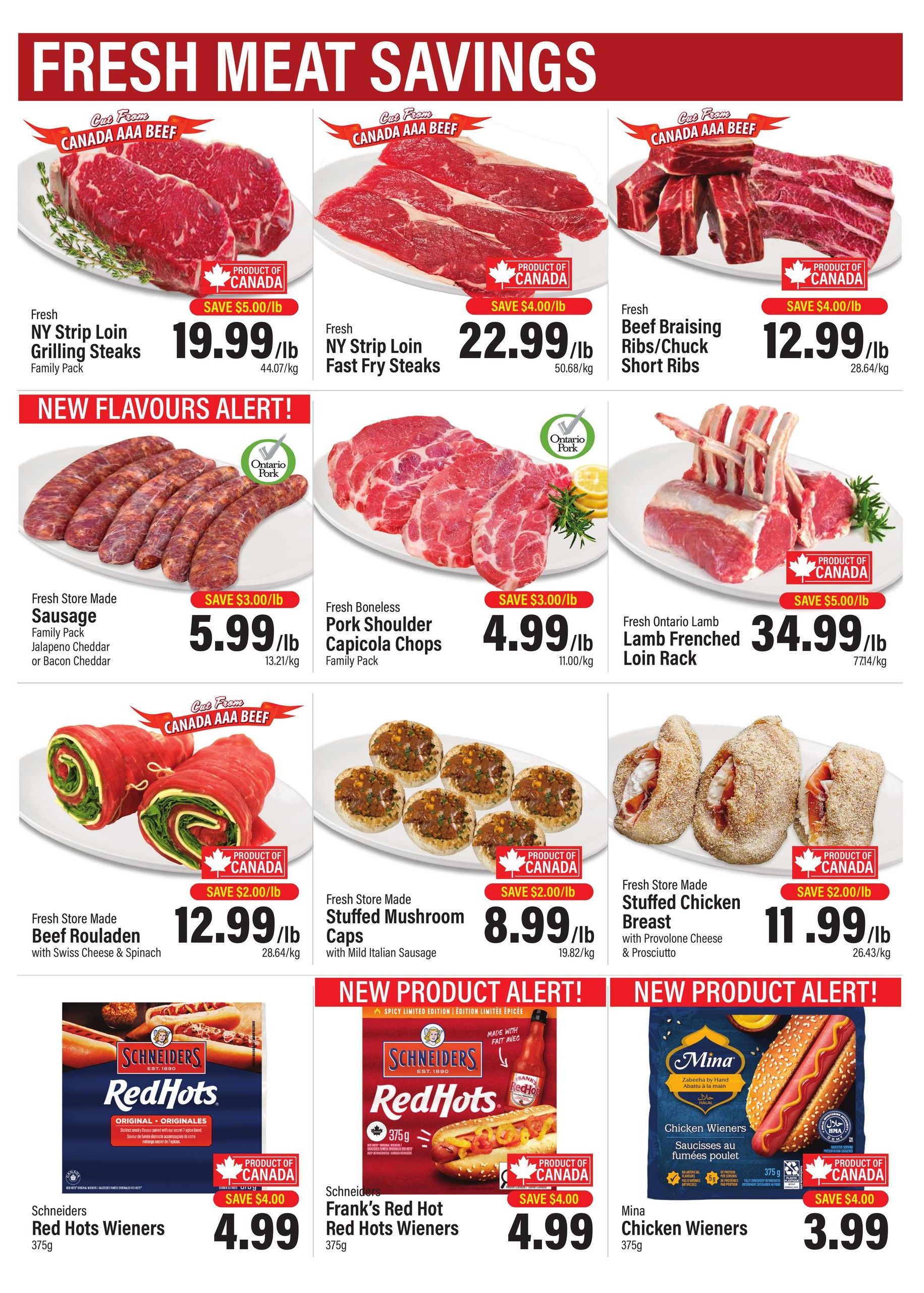 Commisso's Fresh Foods Weekly Flyer Specials Page 2. Fresh meat savings include NY Strip Loin Grilling Steaks for $19.99/lb, NY Strip Loin Fast Fry Steaks for $22.99/lb, and Beef Braising Ribs/Chuck Short Ribs for $12.99/lb. New flavours alert: Fresh Store Made Sausage (Jalapeno Cheddar or Bacon Cheddar) Family Pack for $5.99/lb, Fresh Boneless Pork Shoulder Capicola Chops Family Pack for $4.99/lb, and Fresh Ontario Lamb Frenched Loin Rack for $34.99/lb. Other fresh store made items include Beef Rouladen with Swiss Cheese & Spinach for $12.99/lb, Stuffed Mushroom Caps with Mild Italian Sausage for $8.99/lb, and Stuffed Chicken Breast with Provolone Cheese & Prosciutto for $11.99/lb. New product alerts feature Schneiders Red Hots Wieners 375g for $4.99, Schneiders Frank's Red Hot Wieners 375g for $4.99, and Mina Chicken Wieners 375g for $3.99.