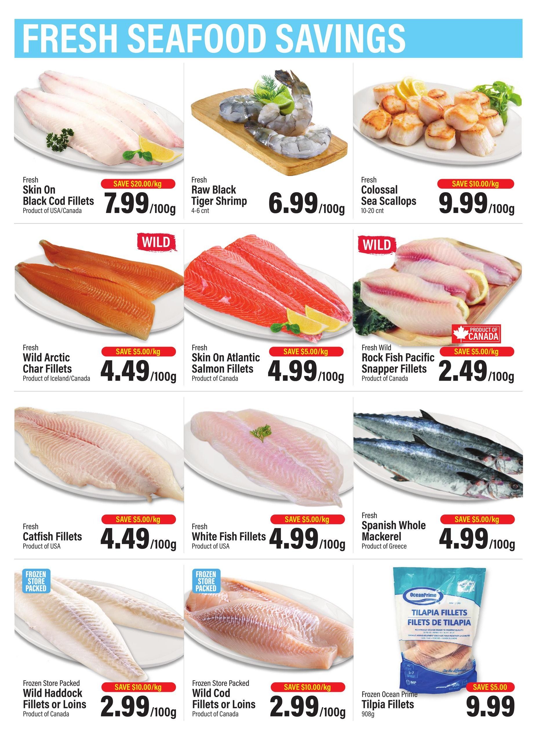 Commisso's Fresh Foods weekly flyer specials page 3 features Fresh Seafood Savings. Offers include Fresh Skin On Black Cod Fillets from USA/Canada for $7.99/100g with a save $20.00/kg discount. Fresh Raw Black Tiger Shrimp (4-6 count) are $6.99/100g. Fresh Colossal Sea Scallops (10-20 count) are $9.99/100g, save $10.00/kg. Wild Arctic Char Fillets from Iceland/Canada are $4.49/100g, save $5.00/kg. Fresh Skin On Atlantic Salmon Fillets from Canada are $4.99/100g, save $5.00/kg. Fresh Wild Rock Fish Pacific Snapper Fillets from Canada are $2.49/100g, save $5.00/kg. Fresh Catfish Fillets from USA are $4.49/100g, save $5.00/kg. Fresh White Fish Fillets from USA are $4.99/100g, save $5.00/kg. Fresh Spanish Whole Mackerel from Greece are $4.99/100g, save $5.00/kg. Frozen Store Packed Wild Haddock Fillets or Loins from Canada are $2.99/100g, save $10.00/kg. Frozen Store Packed Wild Cod Fillets or Loins from Canada are $2.99/100g, save $10.00/kg. Ocean Prime Frozen Tilapia Fillets (908g) are $9.99, save $5.00.