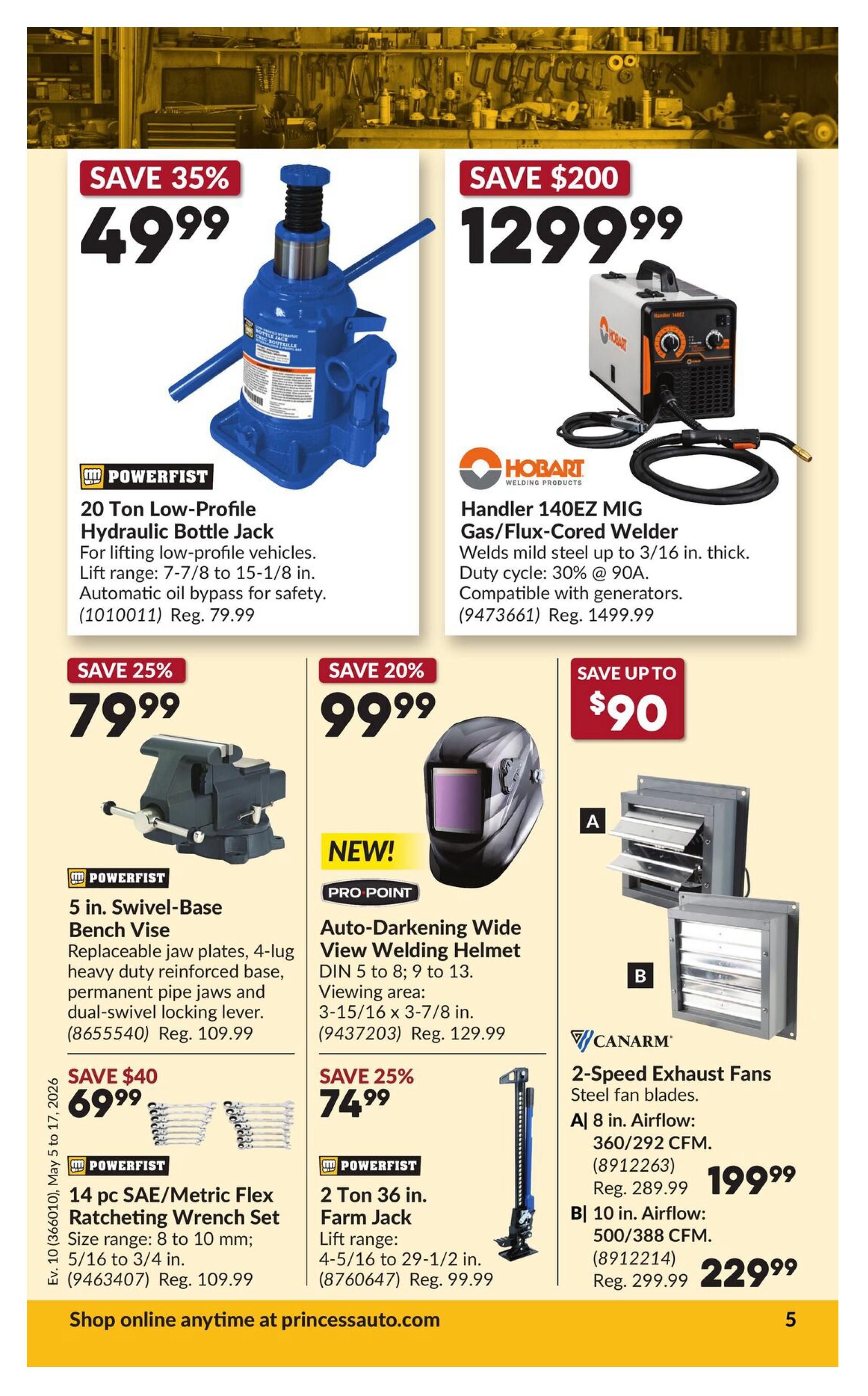 Princess Auto flyer specials page 14. Save 35% on a Powerfist 20 Ton Low-Profile Hydraulic Bottle Jack for $49.99, regularly $79.99. Save $200 on a Hobart Handler 140EZ MIG Gas/Flux-Cored Welder for $1299.99, regularly $1499.99. Save 25% on a Powerfist 5 in. Swivel-Base Bench Vise for $79.99, regularly $109.99. Save 20% on a Pro Point Auto-Darkening Wide View Welding Helmet for $99.99, regularly $129.99. Save $40 on a Powerfist 14 pc SAE/Metric Flex Ratcheting Wrench Set for $69.99, regularly $109.99. Save 25% on a Powerfist 2 Ton 36 in. Farm Jack for $74.99, regularly $99.99. Canarm 2-Speed Exhaust Fans: A) 8 in. Airflow 360/292 CFM for $199.99, regularly $289.99. B) 10 in. Airflow 500/388 CFM for $229.99, regularly $299.99. Shop online at princessauto.com.