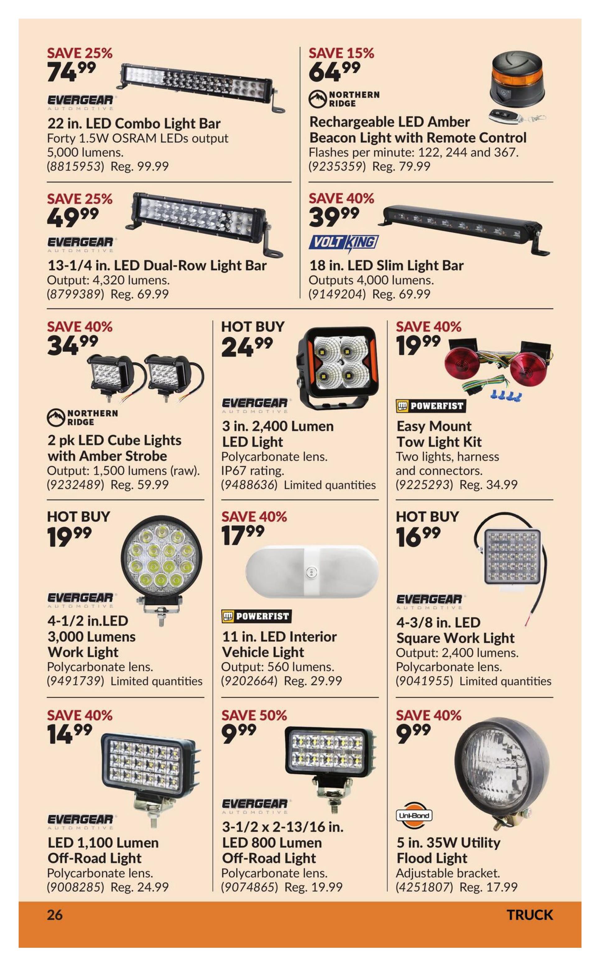 Princess Auto flyer specials page 36 features a variety of LED lights. Save 25% on the Evergeer 22 in. LED Combo Light Bar with 5,000 lumens for $74.99. Also save 25% on the Evergeer 13-1/4 in. LED Dual-Row Light Bar with 4,320 lumens for $49.99. Northern Ridge offers a Rechargeable LED Amber Beacon Light with Remote Control for $64.99 (save 15%). Volt King has an 18 in. LED Slim Light Bar with 4,000 lumens for $39.99 (save 40%). Northern Ridge also has a 2 pk LED Cube Lights with Amber Strobe, outputting 1,500 lumens (raw), for $34.99 (save 40%). Hot Buy: Evergeer 3 in. 2400 Lumen LED Light with polycarbonate lens and IP67 rating for $24.99. Powerfist offers an Easy Mount Tow Light Kit with two lights, harness, and connectors for $19.99 (save 40%). Hot Buy: Evergeer 4-1/2 in. LED 3,000 Lumens Work Light with polycarbonate lens for $19.99. Powerfist 11 in. LED Interior Vehicle Light with 560 lumens for $17.99 (save 40%). Evergeer 4-3/8 in. LED Square Work Light with 2,400 lumens and polycarbonate lens for $16.99. Save 40% on Evergeer LED 1,100 Lumen Off-Road Light with polycarbonate lens for $14.99. Save 50% on Evergeer 3-1/2 x 2-13/16 in. LED 800 Lumen Off-Road Light with polycarbonate lens for $9.99. Uni-Bond 5 in. 35W Utility Flood Light with adjustable bracket for $9.99 (save 40%).
