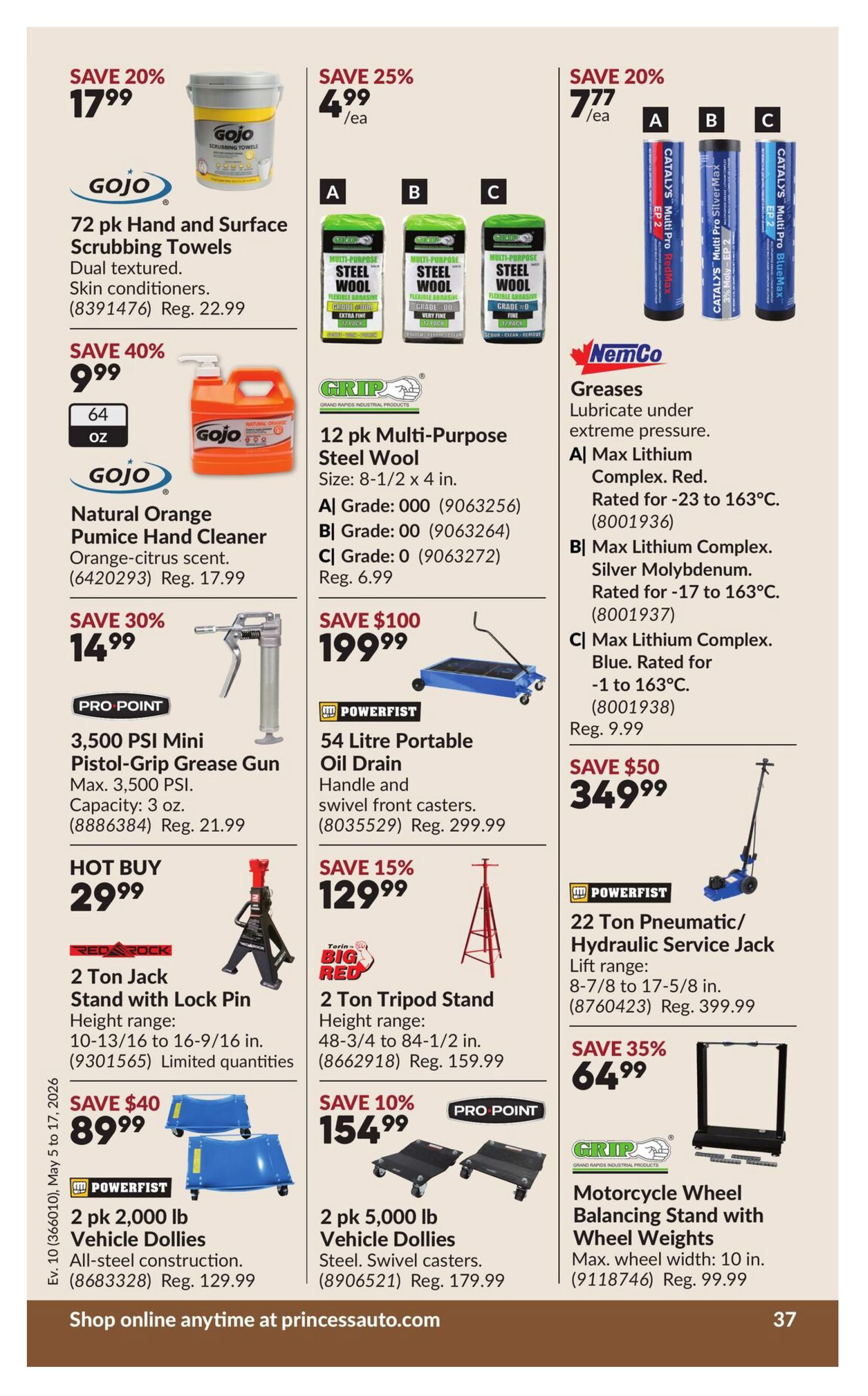 Princess Auto flyer specials page 47. Save 20% on Gojo 72 pk Hand and Surface Scrubbing Towels for $17.99, regularly $22.99. Save 40% on Gojo Natural Orange Pumice Hand Cleaner, 64 oz, for $9.99, regularly $17.99. Save 25% on Grip 12 pk Multi-Purpose Steel Wool (Grades 000, 00, 0) for $4.99 each, regularly $6.99. Save 20% on NemCo Greases, including Max Lithium Complex Red, Max Lithium Complex Silver Molybdenum, and Max Lithium Complex Blue, for $7.77 each, regularly $9.99. Save 30% on Pro Point 3,500 PSI Mini Pistol-Grip Grease Gun, 3 oz capacity, for $14.99, regularly $21.99. Save $100 on Powerfist 54 Litre Portable Oil Drain for $199.99, regularly $299.99. Hot Buy: Red Rock 2 Ton Jack Stand with Lock Pin for $29.99, with height range 10-13/16 to 16-9/16 in. Save 15% on Big Red 2 Ton Tripod Stand for $129.99, with height range 48-3/4 to 84-1/2 in., regularly $159.99. Save $50 on Powerfist 22 Ton Pneumatic/Hydraulic Service Jack for $349.99, with lift range 8-7/8 to 17-5/8 in., regularly $399.99. Save $40 on Powerfist 2 pk 2,000 lb Vehicle Dollies for $89.99, regularly $129.99. Save 10% on Pro Point 2 pk 5,000 lb Vehicle Dollies for $154.99, regularly $179.99. Save 35% on Grip Motorcycle Wheel Balancing Stand with Wheel Weights for $64.99, max wheel width 10 in., regularly $99.99. Shop online anytime at princessauto.com.