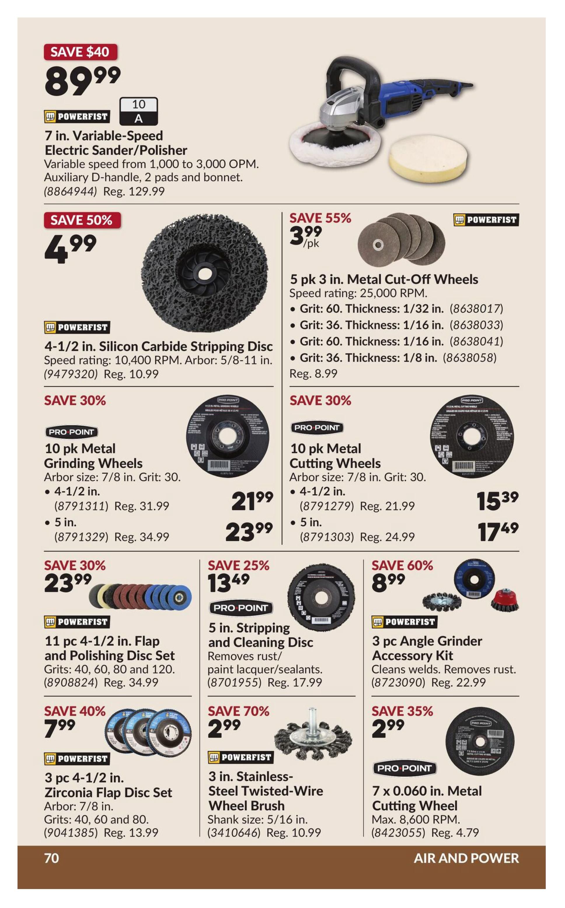 Princess Auto flyer page 80 features 'Air and Power' tools and accessories. Save $40 on a Powerfist 7 in. Variable-Speed Electric Sander/Polisher for $89.99, regularly $129.99. Save 50% on a Powerfist 4-1/2 in. Silicon Carbide Stripping Disc for $4.99, regularly $10.99. Save 55% on 5 pk 3 in. Metal Cut-Off Wheels for $3.99/pk, available in Grit 60 (1/32 in. thick) and Grit 36 (1/16 in. thick), regularly $8.99. Save 30% on Pro Point 10 pk Metal Grinding Wheels in 4-1/2 in. for $21.99 (reg. $31.99) and 5 in. for $23.99 (reg. $34.99). Save 30% on Pro Point 10 pk Metal Cutting Wheels in 4-1/2 in. for $15.39 (reg. $21.99) and 5 in. for $17.49 (reg. $24.99). Save 30% on Powerfist 11 pc 4-1/2 in. Flap and Polishing Disc Set (Grits: 40, 60, 80, 120) for $23.99, regularly $34.99. Save 25% on Pro Point 5 in. Stripping and Cleaning Disc for $13.49, regularly $17.99. Save 60% on Powerfist 3 pc Angle Grinder Accessory Kit for $8.99, regularly $22.99. Save 40% on Powerfist 3 pc 4-1/2 in. Zirconia Flap Disc Set for $7.99, regularly $13.99. Save 70% on Powerfist 3 in. Stainless-Steel Twisted-Wire Wheel Brush for $2.99, regularly $10.99. Save 35% on Pro Point 7 x 0.060 in. Metal Cutting Wheel for $2.99, regularly $4.79.