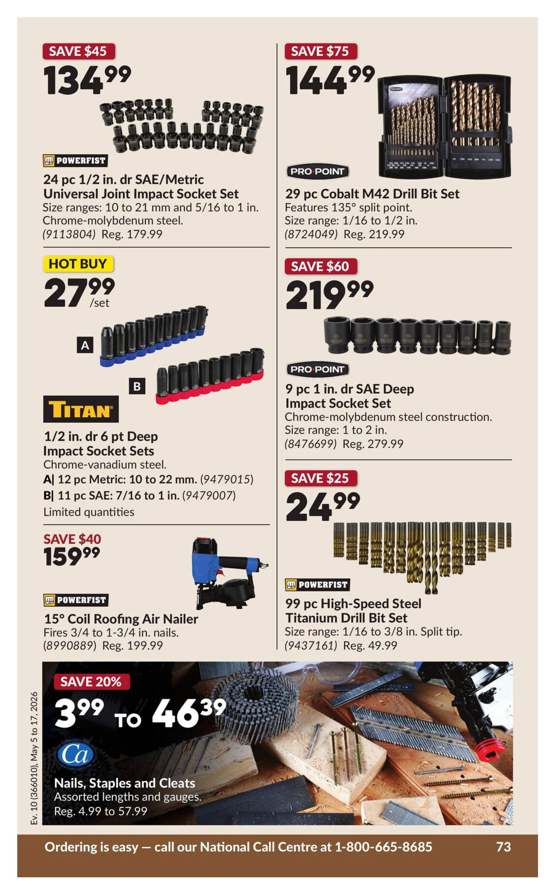 Princess Auto flyer specials page 83. Save $45 on a 24 pc 1/2 in. drive SAE/Metric Universal Joint Impact Socket Set by Powerfist, now $134.99, regular $179.99. Hot Buy: 27.99 per set for Titan 1/2 in. drive 6 pt Deep Impact Socket Sets, including a 12 pc Metric set (10 to 22 mm) and an 11 pc SAE set (7/16 to 1 in.), limited quantities. Save $40 on a 15° Coil Roofing Air Nailer by Powerfist, now $159.99, regular $199.99. Save $75 on a 29 pc Cobalt M42 Drill Bit Set by Pro Point, now $144.99, regular $219.99, featuring 135° split point, size range 1/16 to 1/2 in. Save $60 on a 9 pc 1 in. drive SAE Deep Impact Socket Set by Pro Point, now $219.99, regular $279.99, with chrome-molybdenum steel construction, size range 1 to 2 in. Save $25 on a 99 pc High-Speed Steel Titanium Drill Bit Set by Powerfist, now $24.99, regular $49.99, size range 1/16 to 3/8 in. with split tip. Save 20% on Nails, Staples and Cleats by Ca, assorted lengths and gauges, now $3.99 to $46.39, regular $4.99 to $57.99. Ordering is easy, call 1-800-665-8685.