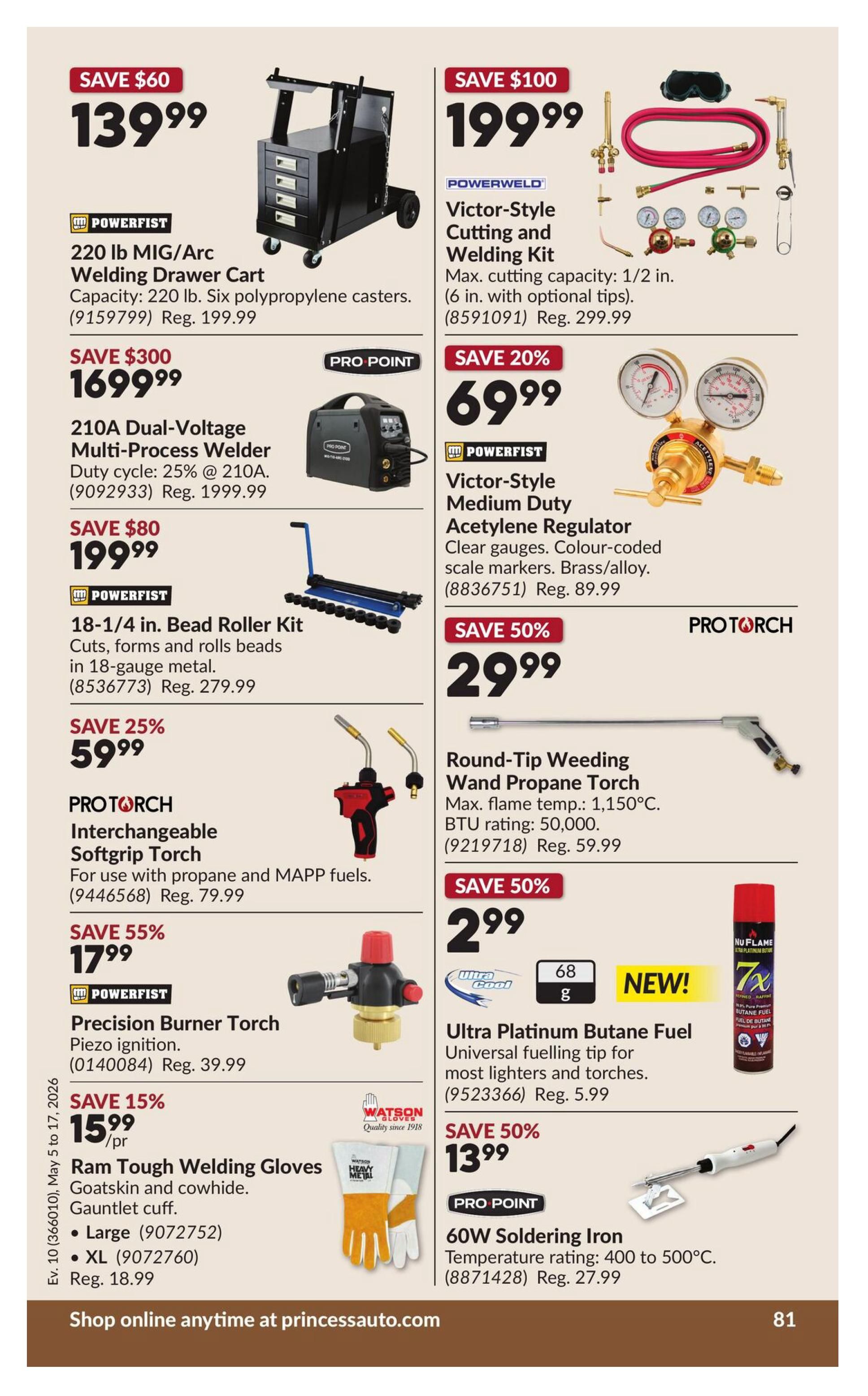Princess Auto flyer specials page 91. Save $60 on a Powerfist 220 lb MIG/Arc Welding Drawer Cart for $139.99, regularly $199.99. Save $300 on a Pro Point 210A Dual-Voltage Multi-Process Welder for $1699.99, regularly $1999.99. Save $80 on a Powerfist 18-1/4 in. Bead Roller Kit for $199.99, regularly $279.99. Save 25% on a Pro Torch Interchangeable Softgrip Torch for $59.99, regularly $79.99. Save 55% on a Powerfist Precision Burner Torch for $17.99, regularly $39.99. Save 15% on Watson Gloves Ram Tough Welding Gloves (Goatskin and cowhide, gauntlet cuff) in Large for $15.99/pr, regularly $18.99. Save $100 on a Powerweld Victor-Style Cutting and Welding Kit for $199.99, regularly $299.99. Save 20% on a Powerfist Victor-Style Medium Duty Acetylene Regulator for $69.99, regularly $89.99. Save 50% on a Pro Torch Round-Tip Weeding Wand Propane Torch for $29.99, with a max flame temperature of 1,150°C and BTU rating of 50,000, regularly $59.99. Save 50% on Ultra Platinum Butane Fuel with a universal fuelling tip for $2.99, regularly $5.99. Save 50% on a Pro Point 60W Soldering Iron for $13.99, with a temperature rating of 400 to 500°C, regularly $27.99. Shop online anytime at princessauto.com.