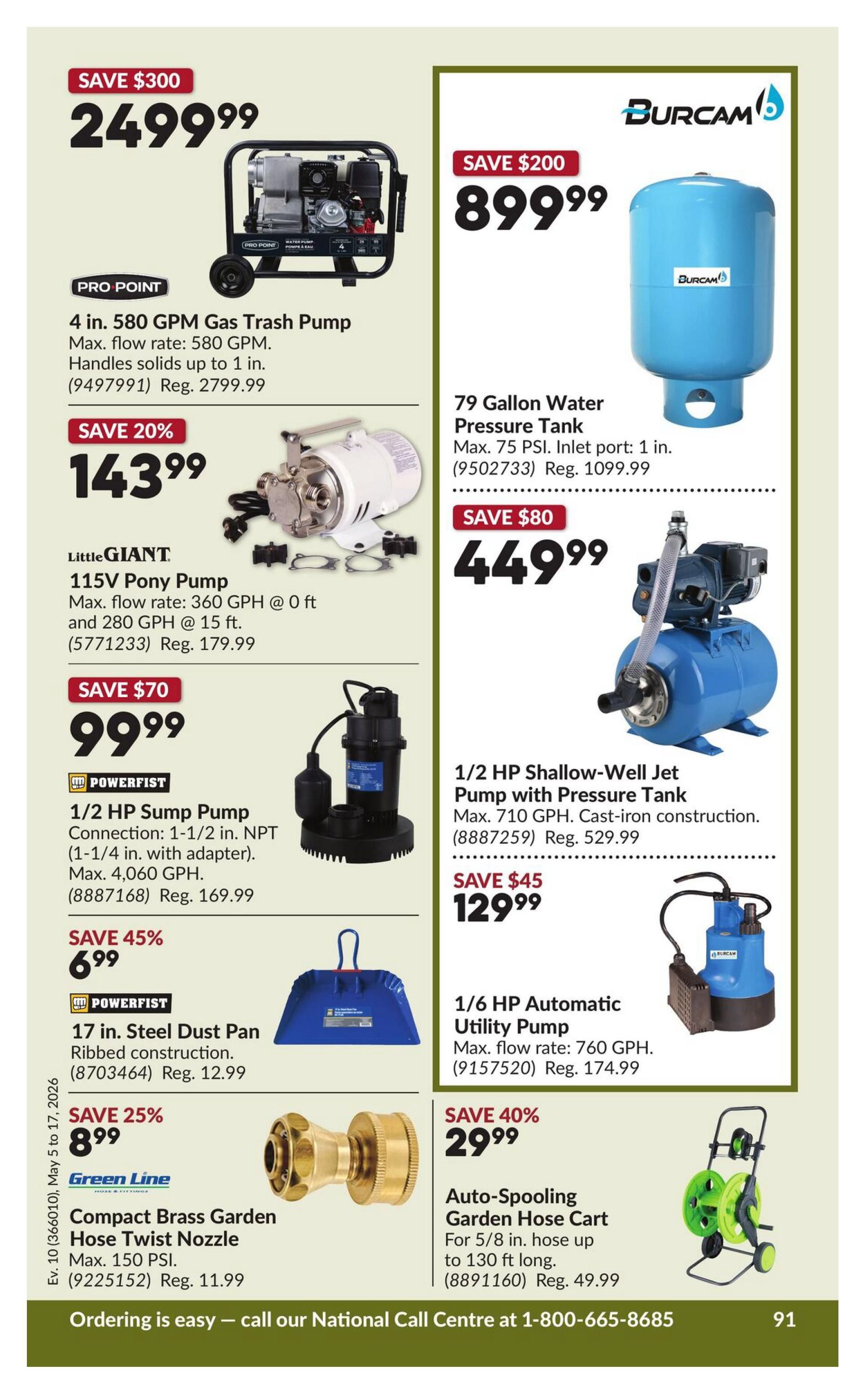 Princess Auto flyer specials page 101: Save $300 on a Pro-Point 4 in. 580 GPM Gas Trash Pump for $249.99. Save 20% on a Little Giant 115V Pony Pump for $143.99. Save $70 on a Powerfist 1/2 HP Sump Pump for $99.99. Save 45% on a Powerfist 17 in. Steel Dust Pan for $6.99. Save 25% on a Green Line Compact Brass Garden Hose Twist Nozzle for $8.99. Save $200 on a Burcam 79 Gallon Water Pressure Tank for $899.99. Save $80 on a 1/2 HP Shallow-Well Jet Pump with Pressure Tank for $449.99. Save $45 on a 1/6 HP Automatic Utility Pump for $129.99. Save 40% on an Auto-Spooling Garden Hose Cart for $29.99. Ordering is easy - call our National Call Centre at 1-800-665-8685.