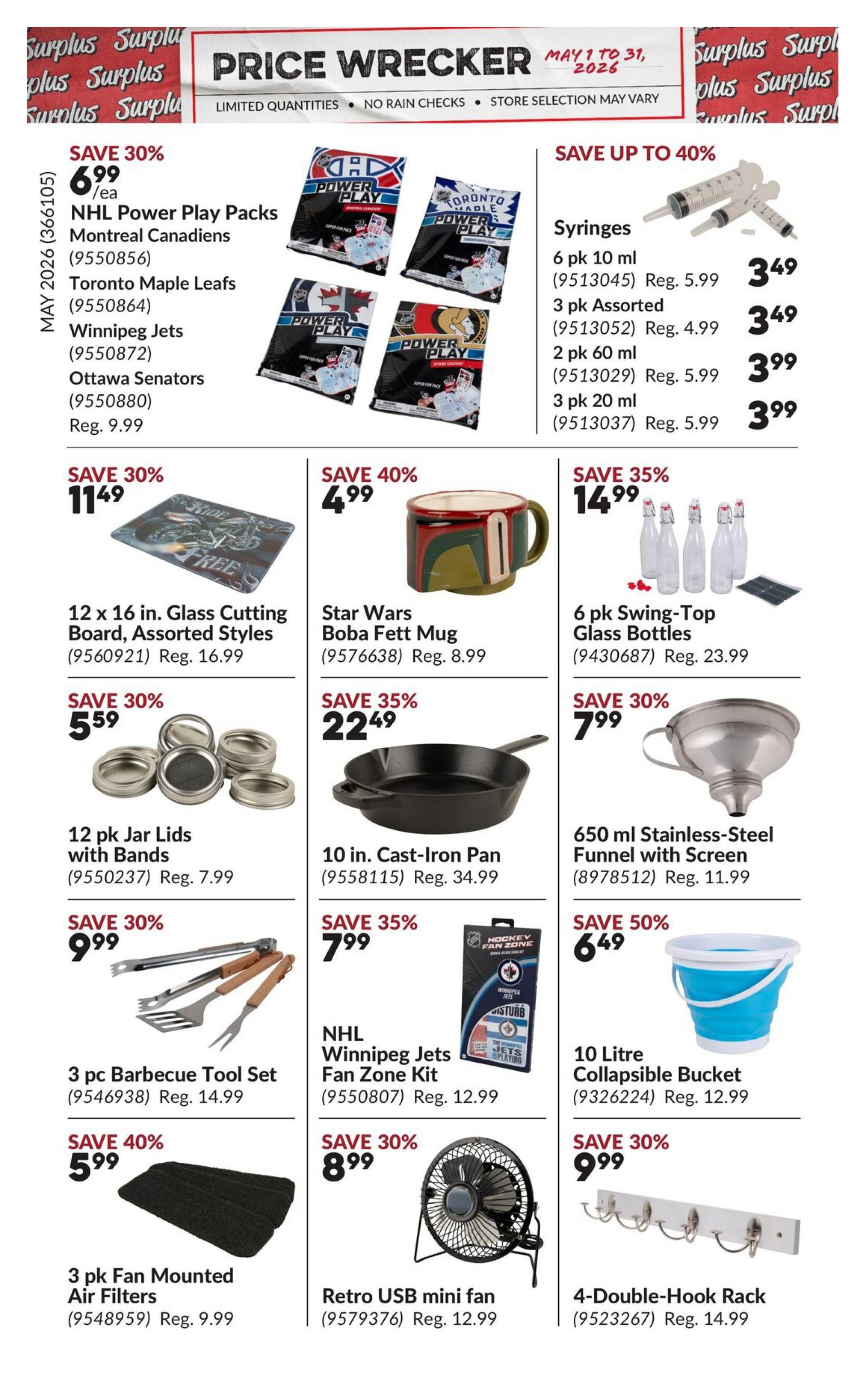 Princess Auto Price Wrecker flyer, Page 11. Save 30% on NHL Power Play Packs featuring Montreal Canadiens, Toronto Maple Leafs, Winnipeg Jets, and Ottawa Senators for $6.99/ea, regular price $9.99. Save up to 40% on syringes: 6 pk 10 ml for $3.49 (reg. $5.99), 3 pk assorted for $3.49 (reg. $4.99), 2 pk 60 ml for $3.99 (reg. $5.99), and 3 pk 20 ml for $3.99 (reg. $5.99). Save 30% on a 12 x 16 in. Glass Cutting Board, assorted styles for $11.49 (reg. $16.99). Save 40% on a Star Wars Boba Fett Mug for $4.99 (reg. $8.99). Save 35% on 6 pk Swing-Top Glass Bottles for $14.99 (reg. $23.99). Save 30% on 12 pk Jar Lids with Bands for $5.59 (reg. $7.99). Save 35% on a 10 in. Cast-Iron Pan for $22.49 (reg. $34.99). Save 30% on a 3 pc Barbecue Tool Set for $9.99 (reg. $14.99). Save 35% on an NHL Winnipeg Jets Fan Zone Kit for $7.99 (reg. $12.99). Save 50% on a 10 Litre Collapsible Bucket for $6.49 (reg. $12.99). Save 40% on 3 pk Fan Mounted Air Filters for $5.99 (reg. $9.99). Save 30% on a Retro USB mini fan for $8.99 (reg. $12.99). Save 30% on a 4-Double-Hook Rack for $9.99 (reg. $14.99).